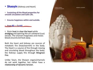 • Shaoyin (Kidneys and Heart)
• Sustaining all the Blood properties for
smooth circulation and Calm Life.
• Ensures happiness within and outside.
• From K1 -> To H 9
• Drain heat to clear the heart while
dredging and opening the yin collateral (Luo)
vessels. The channel invigorates and moves
blood around and heat away.
Both the heart and kidneys are sources of
metabolic fire (heat/warmth) in the body.
The Heart is a source of fire through moving
and circulating blood throughout the body;
the Kidneys supply this through Mingmen
Fire.
Unlike Taiyin, the Shaoyin organs/channels
do not work together, but rather have a
relationship of dynamic tension.
Dr Raju C Krishna JINGWELL ACADEMY
Acupuncture Scientist
 