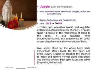 • Jueyin (Liver and Pericardium)
• Most responsive space needed for Thought, Action and
Survival Powers.
• Decides Performance and Position in Life.
• From LIV 1 -> To P 9
• Fosters yin, nourishes blood, and regulates
distribution of blood to other channels. It “calms
spirit ”, because of the relationship of blood to
the spirit. It also regulates Wind
(neurotransmission), the suddenness of which
causes disturbances in the circulation of blood.
•
Liver stores blood for the whole body, while
Pericardium stores blood for the Heart and
Brain. Jueyin, is used for dredging the channels
to move and restore normal blood circulation,
and thereby address both spirit issues and Wind.
(Cognitive, Behavioral).
Dr Raju C Krishna JINGWELL ACADEMY
Acupuncture Scientist
 