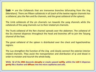 Luo – are the Collaterals that are transverse branches bifurcating from the Jing
(Meridians). There are fifteen collaterals in all (each of the twelve regular channels has
a collateral, plus the Ren and Du channels, and the great collateral of the spleen).
The Limb collaterals of the yin channels run towards the yang channels while the
collaterals of the yang channels run to their related yin channels.
The Trunk collateral of the Ren channel spreads over the abdomen. The collateral of
the Du channel disperses throughout the head and branches off to join the Taiyang
channel of the foot.
The great collateral of the spleen is distributed over the chest and hypochondriac
regions.
The Luo strengthen the function of the Jing and closely connect the exterior-interior
related channels. They assist the transportation and distribution of qi and blood in
order to moisten and nourish the whole body.
While Qi of the JING descends abruptly or crawls upward swiftly, within the LUO it disperses
gently like a feather and diffuses into the micro capillaries and cells.
 