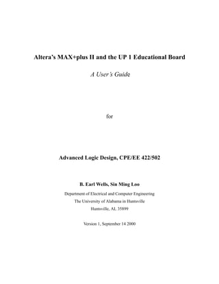 Altera’s MAX+plus II and the UP 1 Educational Board
A User’s Guide

for

Advanced Logic Design, CPE/EE 422/502

B. Earl Wells, Sin Ming Loo
Department of Electrical and Computer Engineering
The University of Alabama in Huntsville
Huntsville, AL 35899

Version 1, September 14 2000

This material is based upon work supported by the National Science Foundation under Grant No. 9751482.
Any opinions, findings, and conclusions or recommendations expressed in this material are those of the authors
and do not necessarily reflect the view of the National Science Foundation.
1

 
