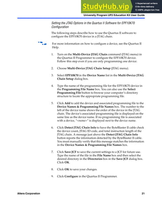 Altera Corporation 21
University Program UP2 Education Kit User Guide
Setting the JTAG Options in the Quartus II Software for EPF10K70
Configuration
The following steps describe how to use the Quartus II software to
configure the EPF10K70 device in a JTAG chain.
f For more information on how to configure a device, see the Quartus II
Help.
1. Turn on the Multi-Device JTAG Chain command (JTAG menu) in
the Quartus II Programmer to configure the EPF10K70 device.
Follow this step even if you are only programming one device.
2. Choose Multi-Device JTAG Chain Setup (JTAG menu).
3. Select EPF10K70 in the Device Name list in the Multi-Device JTAG
Chain Setup dialog box.
4. Type the name of the programming file for the EPF10K70 device in
the Programming File Name box. You can also use the Select
Programming File button to browse your computer’s directory
structure to locate the appropriate programming file.
5. Click Add to add the device and associated programming file to the
Device Names & Programming File Names box. The number to the
left of the device name shows the order of the device in the JTAG
chain. The device’s associated programming file is displayed on the
same line as the device name. If no programming file is associated
with a device, “<none>” is displayed next to the device name.
6. Click Detect JTAG Chain Info to have the ByteBlaster II cable check
the device count, JTAG ID code, and total instruction length of the
JTAG chain. A message just above the Detect JTAG Chain Info
button reports the information detected by the ByteBlaster II cable.
You must manually verify that this message matches the information
in the Device Names & Programming File Names box.
7. Click Save JCF to save the current settings to a JCF for future use.
Type the name of the file in the File Name box and then select the
desired directory in the Directories box in the Save JCF dialog box.
Click OK.
8. Click OK to save your changes.
9. Click Configure in the Quartus II Programmer.
 