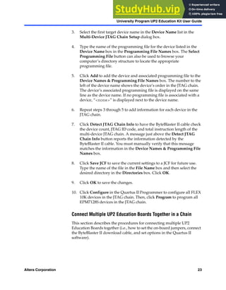 Altera Corporation 23
University Program UP2 Education Kit User Guide
3. Select the first target device name in the Device Name list in the
Multi-Device JTAG Chain Setup dialog box.
4. Type the name of the programming file for the device listed in the
Device Name box in the Programming File Names box. The Select
Programming File button can also be used to browse your
computer’s directory structure to locate the appropriate
programming file.
5. Click Add to add the device and associated programming file to the
Device Names & Programming File Names box. The number to the
left of the device name shows the device’s order in the JTAG chain.
The device’s associated programming file is displayed on the same
line as the device name. If no programming file is associated with a
device, “<none>” is displayed next to the device name.
6. Repeat steps 3 through 5 to add information for each device in the
JTAG chain.
7. Click Detect JTAG Chain Info to have the ByteBlaster II cable check
the device count, JTAG ID code, and total instruction length of the
multi-device JTAG chain. A message just above the Detect JTAG
Chain Info button reports the information detected by the
ByteBlaster II cable. You must manually verify that this message
matches the information in the Device Names & Programming File
Names box.
8. Click Save JCF to save the current settings to a JCF for future use.
Type the name of the file in the File Name box and then select the
desired directory in the Directories box. Click OK.
9. Click OK to save the changes.
10. Click Configure in the Quartus II Programmer to configure all FLEX
10K devices in the JTAG chain. Then, click Program to program all
EPM7128S devices in the JTAG chain.
Connect Multiple UP2 Education Boards Together in a Chain
This section describes the procedures for connecting multiple UP2
Education Boards together (i.e., how to set the on-board jumpers, connect
the ByteBlaster II download cable, and set options in the Quartus II
software).
 