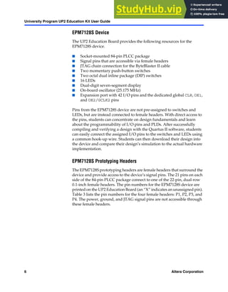 6 Altera Corporation
University Program UP2 Education Kit User Guide
EPM7128S Device
The UP2 Education Board provides the following resources for the
EPM7128S device.
■ Socket-mounted 84-pin PLCC package
■ Signal pins that are accessible via female headers
■ JTAG chain connection for the ByteBlaster II cable
■ Two momentary push-button switches
■ Two octal dual inline package (DIP) switches
■ 16 LEDs
■ Dual-digit seven-segment display
■ On-board oscillator (25.175 MHz)
■ Expansion port with 42 I/O pins and the dedicated global CLR, OE1,
and OE2/GCLK2 pins
Pins from the EPM7128S device are not pre-assigned to switches and
LEDs, but are instead connected to female headers. With direct access to
the pins, students can concentrate on design fundamentals and learn
about the programmability of I/O pins and PLDs. After successfully
compiling and verifying a design with the Quartus II software, students
can easily connect the assigned I/O pins to the switches and LEDs using
a common hook-up wire. Students can then download their design into
the device and compare their design’s simulation to the actual hardware
implementation.
EPM7128S Prototyping Headers
The EPM7128S prototyping headers are female headers that surround the
device and provide access to the device’s signal pins. The 21 pins on each
side of the 84-pin PLCC package connect to one of the 22-pin, dual-row
0.1-inch female headers. The pin numbers for the EPM7128S device are
printed on the UP2 Education Board (an “X” indicates an unassigned pin).
Table 3 lists the pin numbers for the four female headers: P1, P2, P3, and
P4. The power, ground, and JTAG signal pins are not accessible through
these female headers.
 