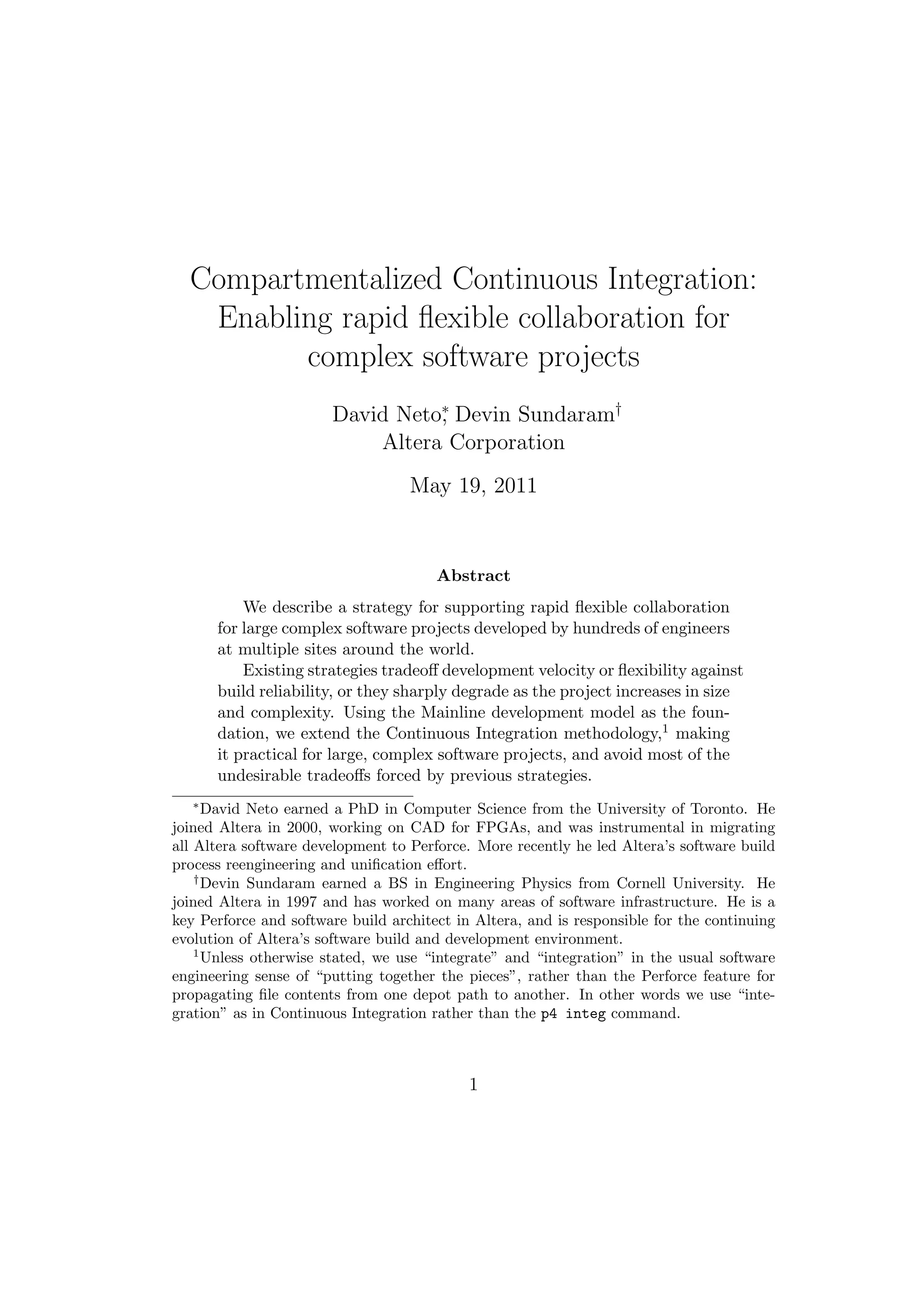 Compartmentalized Continuous Integration:
   Enabling rapid ﬂexible collaboration for
         complex software projects
                       David Neto∗ Devin Sundaram†
                                 ,
                           Altera Corporation
                                  March 15, 2011


                                       Abstract
           We describe a strategy for supporting rapid ﬂexible collaboration
       for large complex software projects developed by hundreds of engineers
       at multiple sites around the world.
           Existing strategies tradeoﬀ development velocity or ﬂexibility against
       build reliability, or they sharply degrade as the project increases in size
       and complexity. Using the Mainline development model as the foun-
       dation, we extend the Continuous Integration methodology,1 making
       it practical for large, complex software projects, and avoid most of the
       undesirable tradeoﬀs forced by previous strategies.
   ∗
      David Neto earned a PhD in Computer Science from the University of Toronto. He
joined Altera in 2000, working on CAD for FPGAs, and was instrumental in migrating
all Altera software development to Perforce. More recently he led Altera’s software build
process reengineering and uniﬁcation eﬀort.
    †
      Devin Sundaram earned a BS in Engineering Physics from Cornell University. He
joined Altera in 1997 and has worked on many areas of software infrastructure. He is a
key Perforce and software build architect in Altera, and is responsible for the continuing
evolution of Altera’s software build and development environment.
    1
      Unless otherwise stated, we use “integrate” and “integration” in the usual software
engineering sense of “putting together the pieces”, rather than the Perforce feature for
propagating ﬁle contents from one depot path to another. In other words we use “inte-
gration” as in Continuous Integration rather than the p4 integ command.



                                            1
 