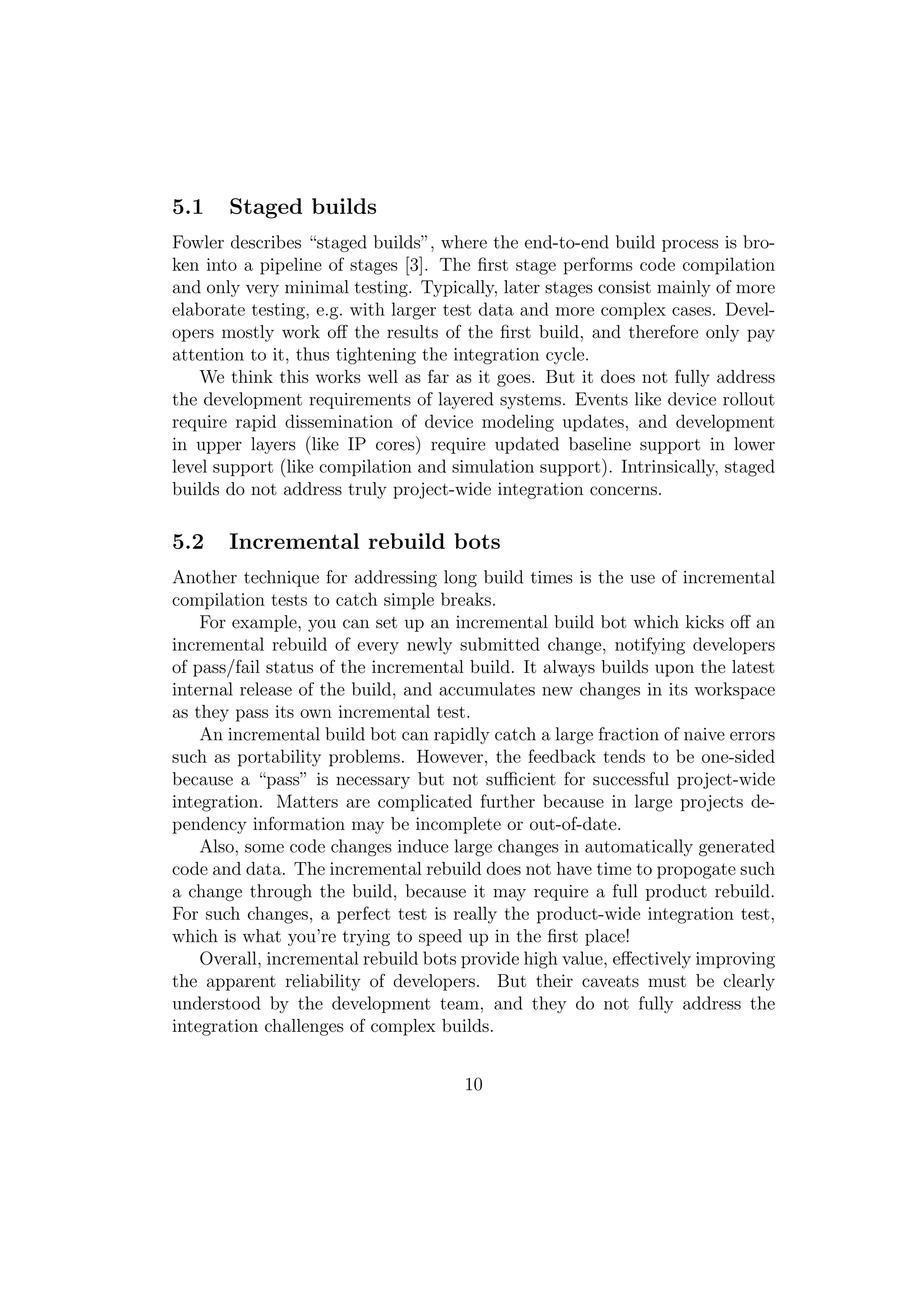 5.1    Staged builds
Fowler describes “staged builds”, where the end-to-end build process is bro-
ken into a pipeline of stages [3]. The ﬁrst stage performs code compilation
and only very minimal testing. Typically, later stages consist mainly of more
elaborate testing, e.g. with larger test data and more complex cases. Devel-
opers mostly work oﬀ the results of the ﬁrst build, and therefore only pay
attention to it, thus tightening the integration cycle.
    We think this works well as far as it goes. But it does not fully address
the development requirements of layered systems. Events like device rollout
require rapid dissemination of device modeling updates, and development
in upper layers (like IP cores) require updated baseline support in lower
level support (like compilation and simulation support). Intrinsically, staged
builds do not address truly project-wide integration concerns.

5.2    Incremental rebuild bots
Another technique for addressing long build times is the use of incremental
compilation tests to catch simple breaks.
    For example, you can set up an incremental build bot which kicks oﬀ an
incremental rebuild of every newly submitted change, notifying developers
of pass/fail status of the incremental build. It always builds upon the latest
internal release of the build, and accumulates new changes in its workspace
as they pass its own incremental test.
    An incremental build bot can rapidly catch a large fraction of naive errors
such as portability problems. However, the feedback tends to be one-sided
because a “pass” is necessary but not suﬃcient for successful project-wide
integration. Matters are complicated further because in large projects de-
pendency information may be incomplete or out-of-date.
    Also, some code changes induce large changes in automatically generated
code and data. The incremental rebuild does not have time to propogate such
a change through the build, because it may require a full product rebuild.
For such changes, a perfect test is really the product-wide integration test,
which is what you’re trying to speed up in the ﬁrst place!
    Overall, incremental rebuild bots provide high value, eﬀectively improving
the apparent reliability of developers. But their caveats must be clearly
understood by the development team, and they do not fully address the
integration challenges of complex builds.


                                      10
 
