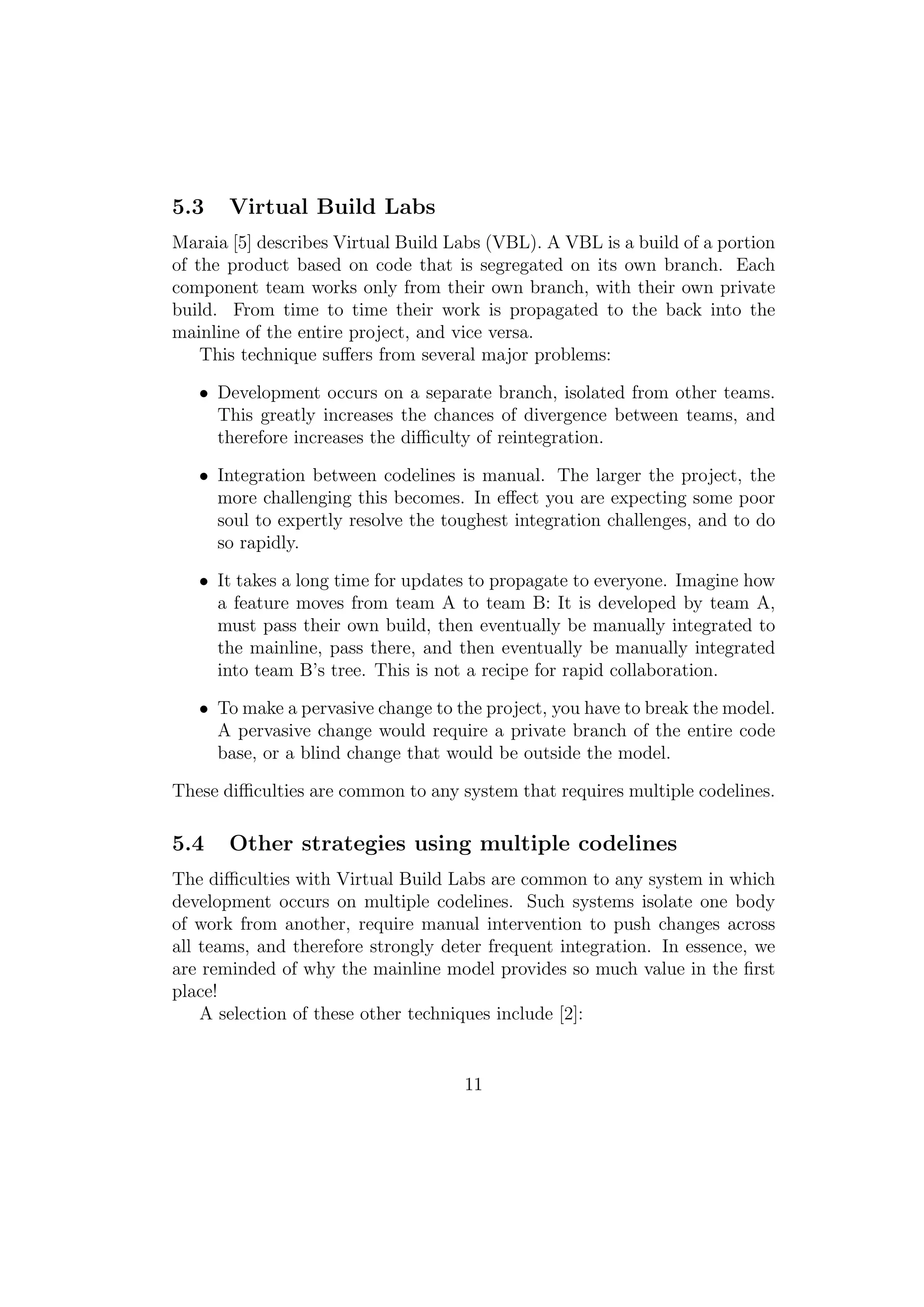 5.3    Virtual Build Labs
Maraia [5] describes Virtual Build Labs (VBL). A VBL is a build of a portion
of the product based on code that is segregated on its own branch. Each
component team works only from their own branch, with their own private
build. From time to time their work is propagated to the back into the
mainline of the entire project, and vice versa.
    This technique suﬀers from several major problems:

   • Development occurs on a separate branch, isolated from other teams.
     This greatly increases the chances of divergence between teams, and
     therefore increases the diﬃculty of reintegration.

   • Integration between codelines is manual. The larger the project, the
     more challenging this becomes. In eﬀect you are expecting some poor
     soul to expertly resolve the toughest integration challenges, and to do
     so rapidly.

   • It takes a long time for updates to propagate to everyone. Imagine how
     a feature moves from team A to team B: It is developed by team A,
     must pass their own build, then eventually be manually integrated to
     the mainline, pass there, and then eventually be manually integrated
     into team B’s tree. This is not a recipe for rapid collaboration.

   • To make a pervasive change to the project, you have to break the model.
     A pervasive change would require a private branch of the entire code
     base, or a blind change that would be outside the model.

These diﬃculties are common to any system that requires multiple codelines.

5.4    Other strategies using multiple codelines
The diﬃculties with Virtual Build Labs are common to any system in which
development occurs on multiple codelines. Such systems isolate one body
of work from another, require manual intervention to push changes across
all teams, and therefore strongly deter frequent integration. In essence, we
are reminded of why the mainline model provides so much value in the ﬁrst
place!
    A selection of these other techniques include [2]:


                                    11
 