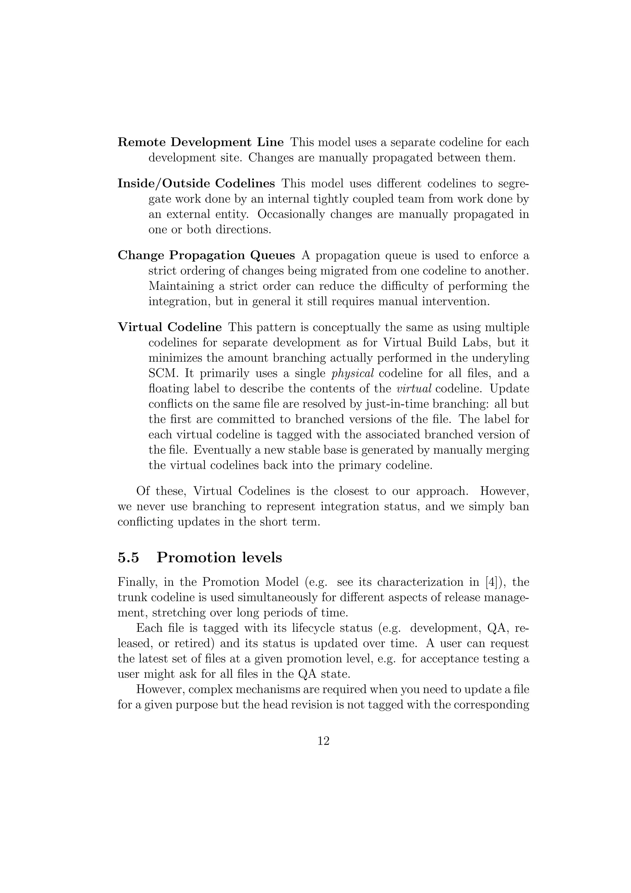 Remote Development Line This model uses a separate codeline for each
   development site. Changes are manually propagated between them.

Inside/Outside Codelines This model uses diﬀerent codelines to segre-
     gate work done by an internal tightly coupled team from work done by
     an external entity. Occasionally changes are manually propagated in
     one or both directions.

Change Propagation Queues A propagation queue is used to enforce a
    strict ordering of changes being migrated from one codeline to another.
    Maintaining a strict order can reduce the diﬃculty of performing the
    integration, but in general it still requires manual intervention.

Virtual Codeline This pattern is conceptually the same as using multiple
     codelines for separate development as for Virtual Build Labs, but it
     minimizes the amount branching actually performed in the underyling
     SCM. It primarily uses a single physical codeline for all ﬁles, and a
     ﬂoating label to describe the contents of the virtual codeline. Update
     conﬂicts on the same ﬁle are resolved by just-in-time branching: all but
     the ﬁrst are committed to branched versions of the ﬁle. The label for
     each virtual codeline is tagged with the associated branched version of
     the ﬁle. Eventually a new stable base is generated by manually merging
     the virtual codelines back into the primary codeline.

   Of these, Virtual Codelines is the closest to our approach. However,
we never use branching to represent integration status, and we simply ban
conﬂicting updates in the short term.

5.5    Promotion levels
Finally, in the Promotion Model (e.g. see its characterization in [4]), the
trunk codeline is used simultaneously for diﬀerent aspects of release manage-
ment, stretching over long periods of time.
    Each ﬁle is tagged with its lifecycle status (e.g. development, QA, re-
leased, or retired) and its status is updated over time. A user can request
the latest set of ﬁles at a given promotion level, e.g. for acceptance testing a
user might ask for all ﬁles in the QA state.
    However, complex mechanisms are required when you need to update a ﬁle
for a given purpose but the head revision is not tagged with the corresponding

                                      12
 