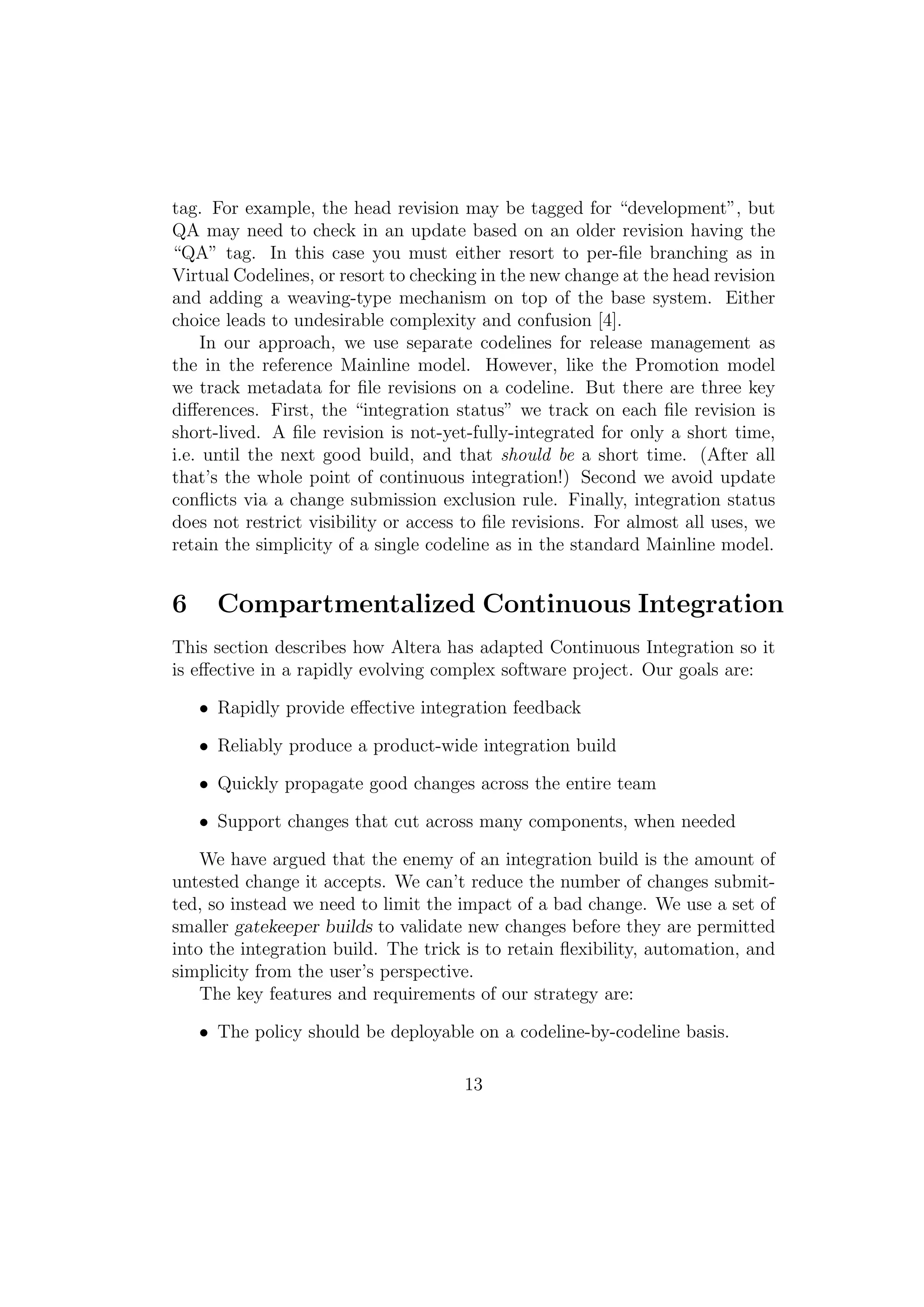 tag. For example, the head revision may be tagged for “development”, but
QA may need to check in an update based on an older revision having the
“QA” tag. In this case you must either resort to per-ﬁle branching as in
Virtual Codelines, or resort to checking in the new change at the head revision
and adding a weaving-type mechanism on top of the base system. Either
choice leads to undesirable complexity and confusion [4].
     In our approach, we use separate codelines for release management as
the in the reference Mainline model. However, like the Promotion model
we track metadata for ﬁle revisions on a codeline. But there are three key
diﬀerences. First, the “integration status” we track on each ﬁle revision is
short-lived. A ﬁle revision is not-yet-fully-integrated for only a short time,
i.e. until the next good build, and that should be a short time. (After all
that’s the whole point of continuous integration!) Second we avoid update
conﬂicts via a change submission exclusion rule. Finally, integration status
does not restrict visibility or access to ﬁle revisions. For almost all uses, we
retain the simplicity of a single codeline as in the standard Mainline model.


6     Compartmentalized Continuous Integration
This section describes how Altera has adapted Continuous Integration so it
is eﬀective in a rapidly evolving complex software project. Our goals are:

    • Rapidly provide eﬀective integration feedback

    • Reliably produce a product-wide integration build

    • Quickly propagate good changes across the entire team

    • Support changes that cut across many components, when needed

    We have argued that the enemy of an integration build is the amount of
untested change it accepts. We can’t reduce the number of changes submit-
ted, so instead we need to limit the impact of a bad change. We use a set of
smaller gatekeeper builds to validate new changes before they are permitted
into the integration build. The trick is to retain ﬂexibility, automation, and
simplicity from the user’s perspective.
    The key features and requirements of our strategy are:

    • The policy should be deployable on a codeline-by-codeline basis.

                                      13
 