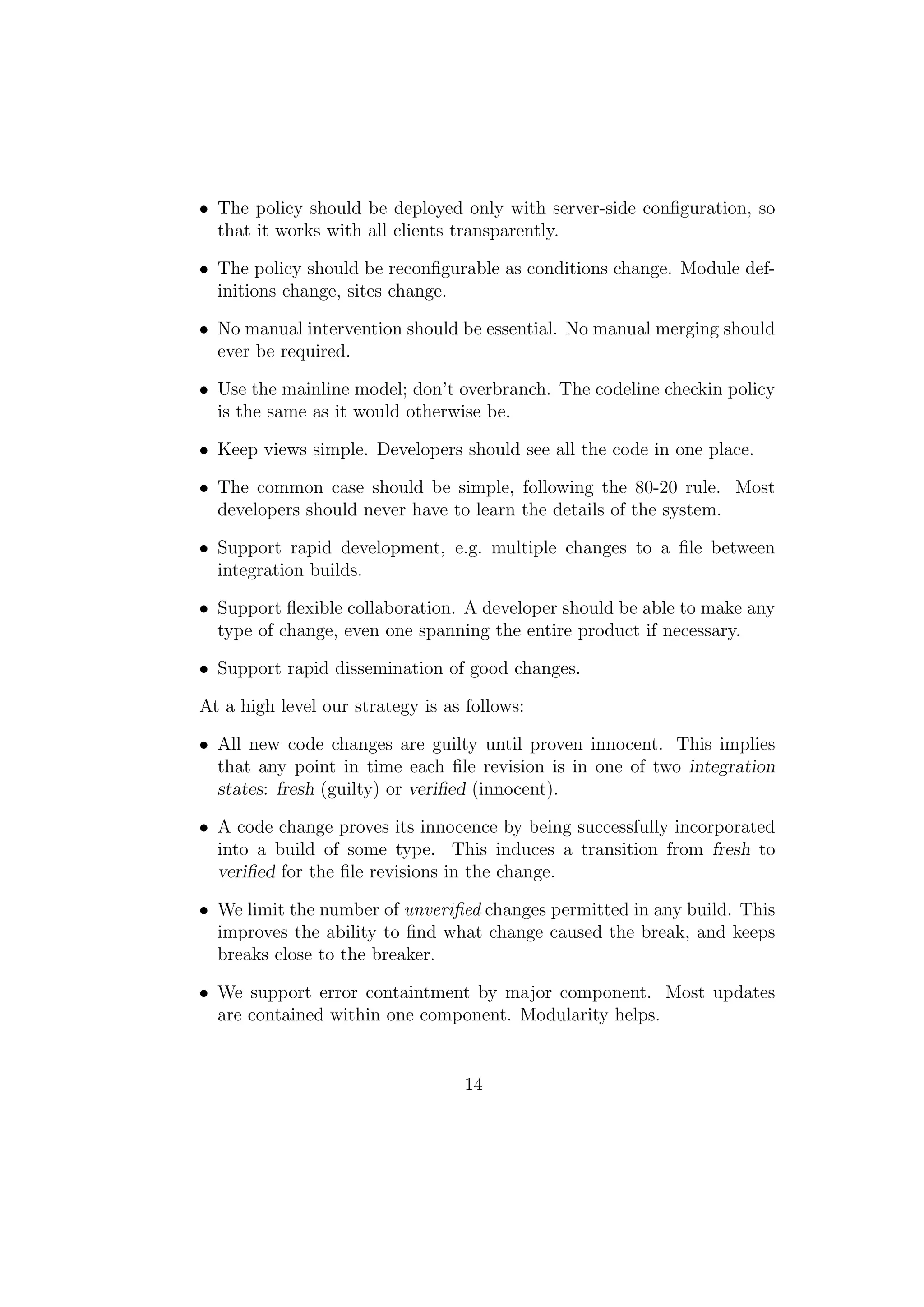 • The policy should be deployed only with server-side conﬁguration, so
  that it works with all clients transparently.

• The policy should be reconﬁgurable as conditions change. Module def-
  initions change, sites change.

• No manual intervention should be essential. No manual merging should
  ever be required.

• Use the mainline model; don’t overbranch. The codeline checkin policy
  is the same as it would otherwise be.

• Keep views simple. Developers should see all the code in one place.

• The common case should be simple, following the 80-20 rule. Most
  developers should never have to learn the details of the system.

• Support rapid development, e.g. multiple changes to a ﬁle between
  integration builds.

• Support ﬂexible collaboration. A developer should be able to make any
  type of change, even one spanning the entire product if necessary.

• Support rapid dissemination of good changes.

At a high level our strategy is as follows:

• All new code changes are guilty until proven innocent. This implies
  that any point in time each ﬁle revision is in one of two integration
  states: fresh (guilty) or veriﬁed (innocent).

• A code change proves its innocence by being successfully incorporated
  into a build of some type. This induces a transition from fresh to
  veriﬁed for the ﬁle revisions in the change.

• We limit the number of unveriﬁed changes permitted in any build. This
  improves the ability to ﬁnd what change caused the break, and keeps
  breaks close to the breaker.

• We support error containtment by major component. Most updates
  are contained within one component. Modularity helps.


                                   14
 
