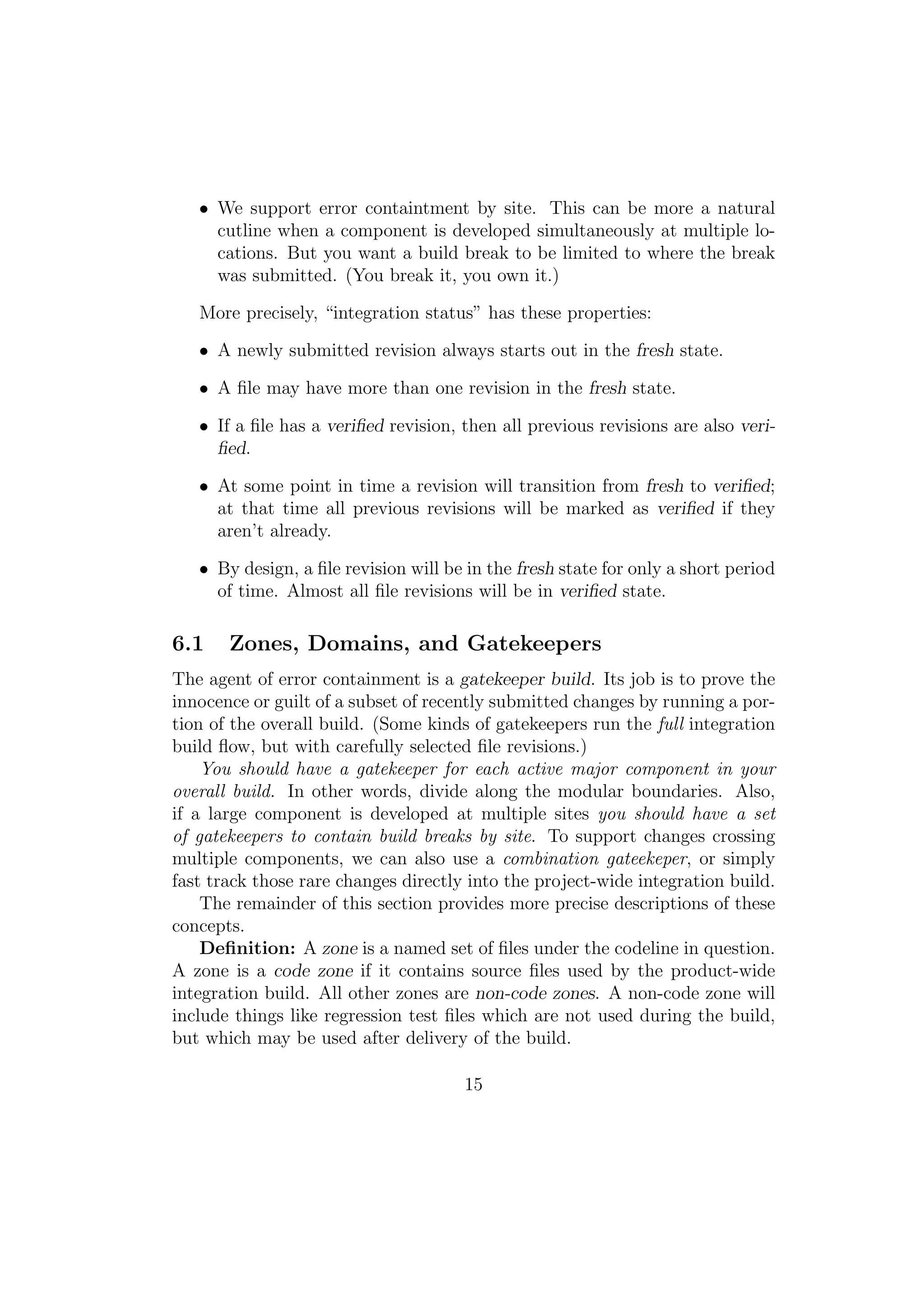 • We support error containtment by site. This can be more a natural
     cutline when a component is developed simultaneously at multiple lo-
     cations. But you want a build break to be limited to where the break
     was submitted. (You break it, you own it.)

   More precisely, “integration status” has these properties:

   • A newly submitted revision always starts out in the fresh state.

   • A ﬁle may have more than one revision in the fresh state.

   • If a ﬁle has a veriﬁed revision, then all previous revisions are also veri-
     ﬁed.

   • At some point in time a revision will transition from fresh to veriﬁed;
     at that time all previous revisions will be marked as veriﬁed if they
     aren’t already.

   • By design, a ﬁle revision will be in the fresh state for only a short period
     of time. Almost all ﬁle revisions will be in veriﬁed state.

6.1    Zones, Domains, and Gatekeepers
The agent of error containment is a gatekeeper build. Its job is to prove the
innocence or guilt of a subset of recently submitted changes by running a por-
tion of the overall build. (Some kinds of gatekeepers run the full integration
build ﬂow, but with carefully selected ﬁle revisions.)
    You should have a gatekeeper for each active major component in your
overall build. In other words, divide along the modular boundaries. Also,
if a large component is developed at multiple sites you should have a set
of gatekeepers to contain build breaks by site. To support changes crossing
multiple components, we can also use a combination gateekeper, or simply
fast track those rare changes directly into the project-wide integration build.
    The remainder of this section provides more precise descriptions of these
concepts.
    Deﬁnition: A zone is a named set of ﬁles under the codeline in question.
A zone is a code zone if it contains source ﬁles used by the product-wide
integration build. All other zones are non-code zones. A non-code zone will
include things like regression test ﬁles which are not used during the build,
but which may be used after delivery of the build.

                                      15
 