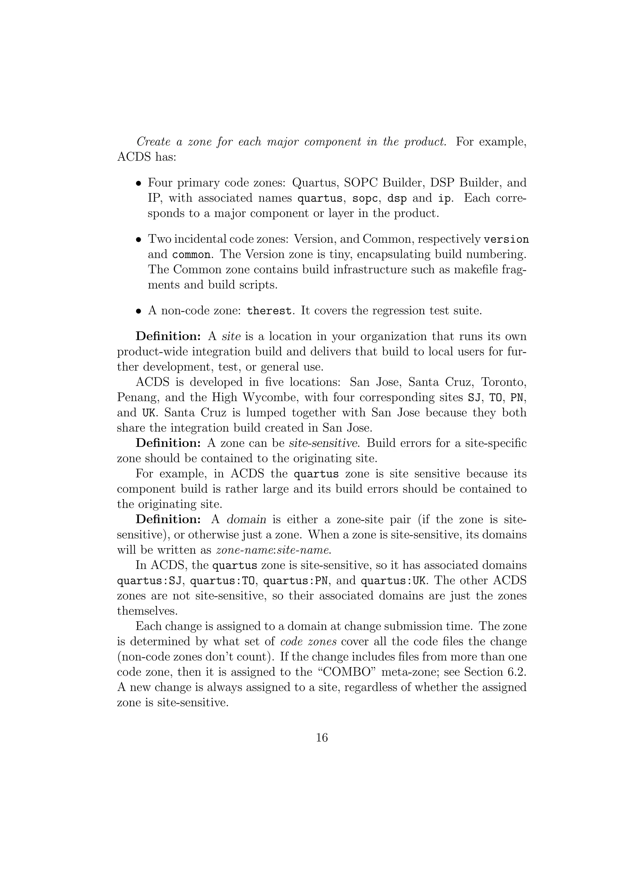 Create a zone for each major component in the product. For example,
ACDS has:

   • Four primary code zones: Quartus, SOPC Builder, DSP Builder, and
     IP, with associated names quartus, sopc, dsp and ip. Each corre-
     sponds to a major component or layer in the product.

   • Two incidental code zones: Version, and Common, respectively version
     and common. The Version zone is tiny, encapsulating build numbering.
     The Common zone contains build infrastructure such as makeﬁle frag-
     ments and build scripts.

   • A non-code zone: therest. It covers the regression test suite.

    Deﬁnition: A site is a location in your organization that runs its own
product-wide integration build and delivers that build to local users for fur-
ther development, test, or general use.
    ACDS is developed in ﬁve locations: San Jose, Santa Cruz, Toronto,
Penang, and the High Wycombe, with four corresponding sites SJ, TO, PN,
and UK. Santa Cruz is lumped together with San Jose because they both
share the integration build created in San Jose.
    Deﬁnition: A zone can be site-sensitive. Build errors for a site-speciﬁc
zone should be contained to the originating site.
    For example, in ACDS the quartus zone is site sensitive because its
component build is rather large and its build errors should be contained to
the originating site.
    Deﬁnition: A domain is either a zone-site pair (if the zone is site-
sensitive), or otherwise just a zone. When a zone is site-sensitive, its domains
will be written as zone-name:site-name.
    In ACDS, the quartus zone is site-sensitive, so it has associated domains
quartus:SJ, quartus:TO, quartus:PN, and quartus:UK. The other ACDS
zones are not site-sensitive, so their associated domains are just the zones
themselves.
    Each change is assigned to a domain at change submission time. The zone
is determined by what set of code zones cover all the code ﬁles the change
(non-code zones don’t count). If the change includes ﬁles from more than one
code zone, then it is assigned to the “COMBO” meta-zone; see Section 6.2.
A new change is always assigned to a site, regardless of whether the assigned
zone is site-sensitive.

                                      16
 