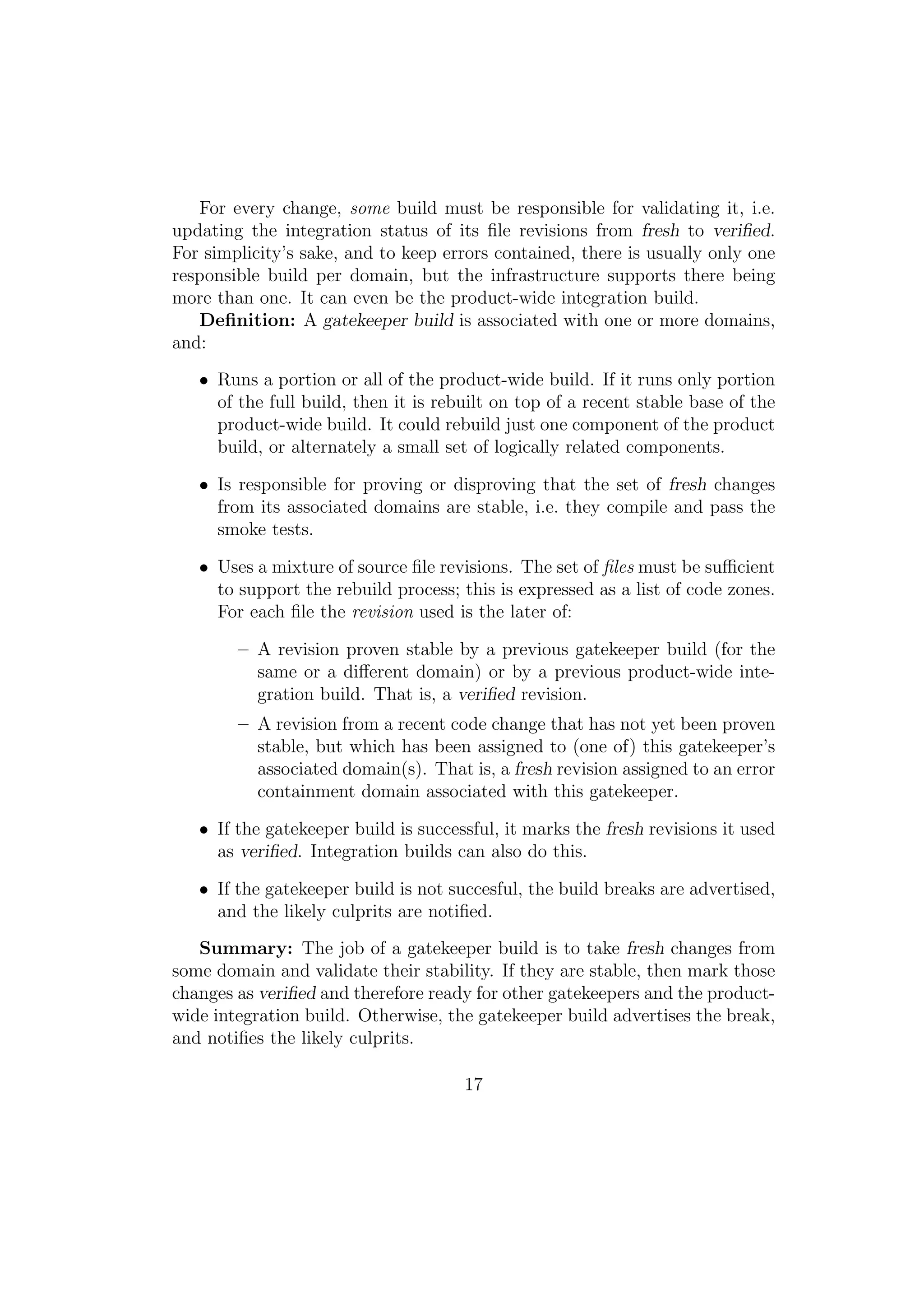 For every change, some build must be responsible for validating it, i.e.
updating the integration status of its ﬁle revisions from fresh to veriﬁed.
For simplicity’s sake, and to keep errors contained, there is usually only one
responsible build per domain, but the infrastructure supports there being
more than one. It can even be the product-wide integration build.
   Deﬁnition: A gatekeeper build is associated with one or more domains,
and:
   • Runs a portion or all of the product-wide build. If it runs only portion
     of the full build, then it is rebuilt on top of a recent stable base of the
     product-wide build. It could rebuild just one component of the product
     build, or alternately a small set of logically related components.

   • Is responsible for proving or disproving that the set of fresh changes
     from its associated domains are stable, i.e. they compile and pass the
     smoke tests.

   • Uses a mixture of source ﬁle revisions. The set of ﬁles must be suﬃcient
     to support the rebuild process; this is expressed as a list of code zones.
     For each ﬁle the revision used is the later of:

        – A revision proven stable by a previous gatekeeper build (for the
          same or a diﬀerent domain) or by a previous product-wide inte-
          gration build. That is, a veriﬁed revision.
        – A revision from a recent code change that has not yet been proven
          stable, but which has been assigned to (one of) this gatekeeper’s
          associated domain(s). That is, a fresh revision assigned to an error
          containment domain associated with this gatekeeper.

   • If the gatekeeper build is successful, it marks the fresh revisions it used
     as veriﬁed. Integration builds can also do this.

   • If the gatekeeper build is not succesful, the build breaks are advertised,
     and the likely culprits are notiﬁed.
   Summary: The job of a gatekeeper build is to take fresh changes from
some domain and validate their stability. If they are stable, then mark those
changes as veriﬁed and therefore ready for other gatekeepers and the product-
wide integration build. Otherwise, the gatekeeper build advertises the break,
and notiﬁes the likely culprits.

                                      17
 