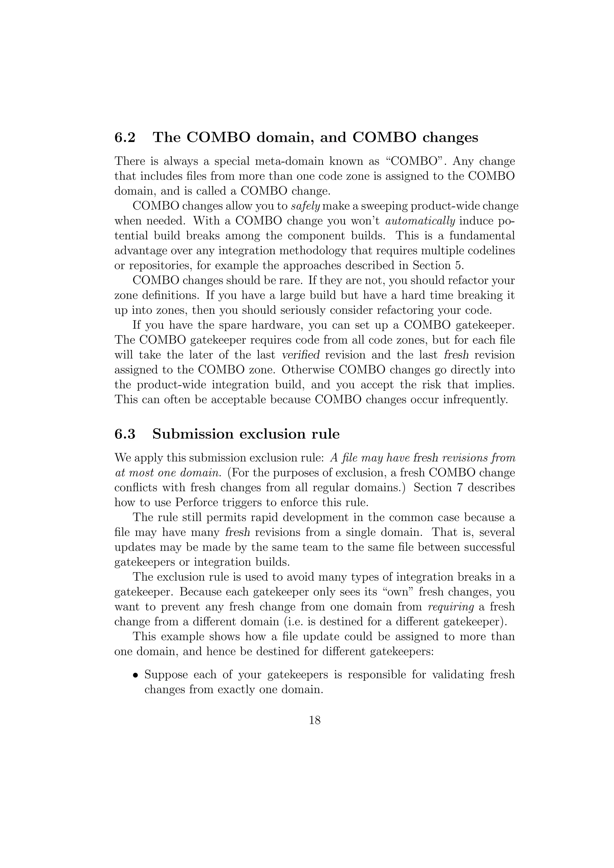 6.2    The COMBO domain, and COMBO changes
There is always a special meta-domain known as “COMBO”. Any change
that includes ﬁles from more than one code zone is assigned to the COMBO
domain, and is called a COMBO change.
    COMBO changes allow you to safely make a sweeping product-wide change
when needed. With a COMBO change you won’t automatically induce po-
tential build breaks among the component builds. This is a fundamental
advantage over any integration methodology that requires multiple codelines
or repositories, for example the approaches described in Section 5.
    COMBO changes should be rare. If they are not, you should refactor your
zone deﬁnitions. If you have a large build but have a hard time breaking it
up into zones, then you should seriously consider refactoring your code.
    If you have the spare hardware, you can set up a COMBO gatekeeper.
The COMBO gatekeeper requires code from all code zones, but for each ﬁle
will take the later of the last veriﬁed revision and the last fresh revision
assigned to the COMBO zone. Otherwise COMBO changes go directly into
the product-wide integration build, and you accept the risk that implies.
This can often be acceptable because COMBO changes occur infrequently.

6.3    Submission exclusion rule
We apply this submission exclusion rule: A ﬁle may have fresh revisions from
at most one domain. (For the purposes of exclusion, a fresh COMBO change
conﬂicts with fresh changes from all regular domains.) Section 7 describes
how to use Perforce triggers to enforce this rule.
    The rule still permits rapid development in the common case because a
ﬁle may have many fresh revisions from a single domain. That is, several
updates may be made by the same team to the same ﬁle between successful
gatekeepers or integration builds.
    The exclusion rule is used to avoid many types of integration breaks in a
gatekeeper. Because each gatekeeper only sees its “own” fresh changes, you
want to prevent any fresh change from one domain from requiring a fresh
change from a diﬀerent domain (i.e. is destined for a diﬀerent gatekeeper).
    This example shows how a ﬁle update could be assigned to more than
one domain, and hence be destined for diﬀerent gatekeepers:
   • Suppose each of your gatekeepers is responsible for validating fresh
     changes from exactly one domain.

                                     18
 