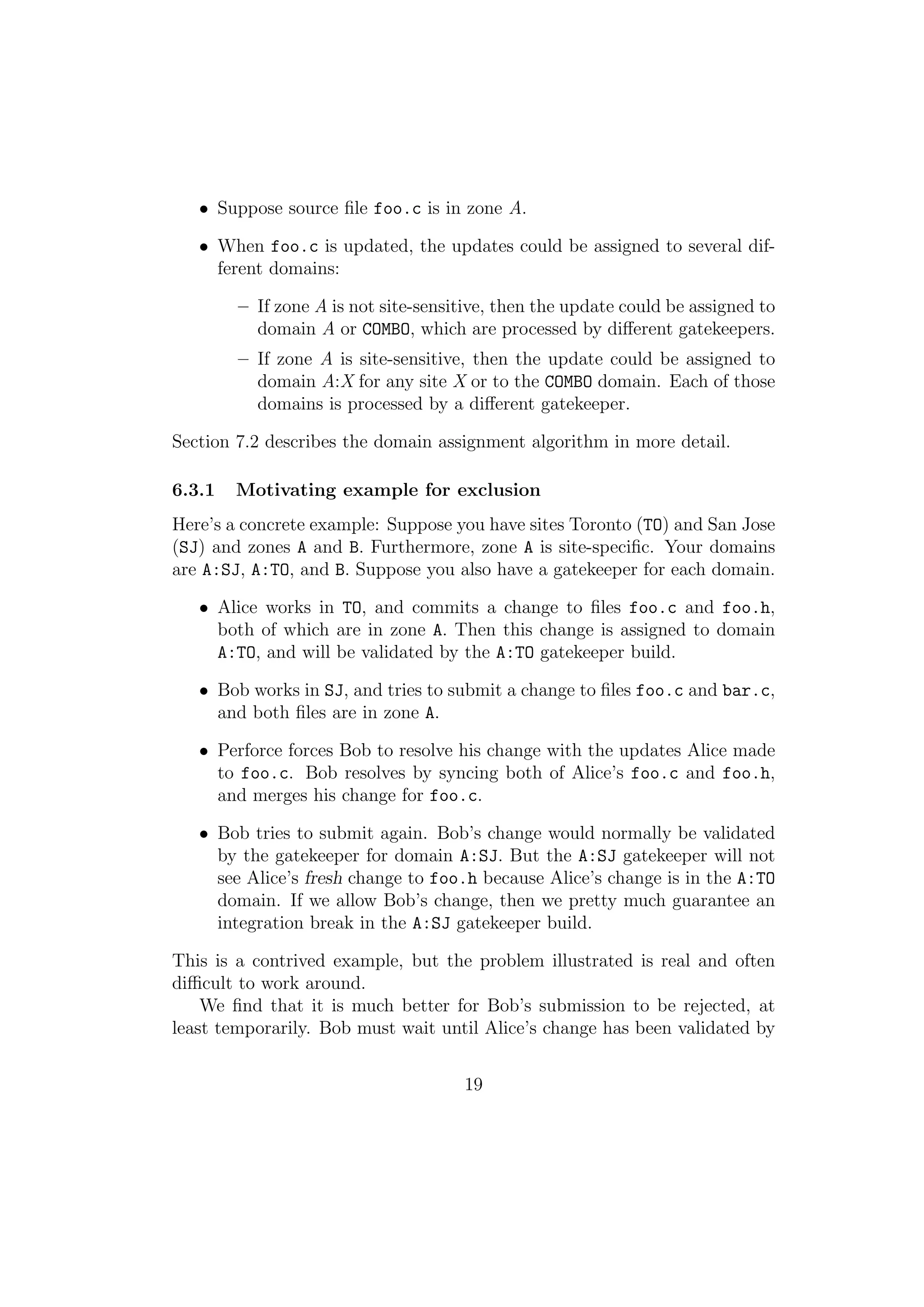 • Suppose source ﬁle foo.c is in zone A.

   • When foo.c is updated, the updates could be assigned to several dif-
     ferent domains:

        – If zone A is not site-sensitive, then the update could be assigned to
          domain A or COMBO, which are processed by diﬀerent gatekeepers.
        – If zone A is site-sensitive, then the update could be assigned to
          domain A:X for any site X or to the COMBO domain. Each of those
          domains is processed by a diﬀerent gatekeeper.

Section 7.2 describes the domain assignment algorithm in more detail.

6.3.1   Motivating example for exclusion
Here’s a concrete example: Suppose you have sites Toronto (TO) and San Jose
(SJ) and zones A and B. Furthermore, zone A is site-speciﬁc. Your domains
are A:SJ, A:TO, and B. Suppose you also have a gatekeeper for each domain.

   • Alice works in TO, and commits a change to ﬁles foo.c and foo.h,
     both of which are in zone A. Then this change is assigned to domain
     A:TO, and will be validated by the A:TO gatekeeper build.

   • Bob works in SJ, and tries to submit a change to ﬁles foo.c and bar.c,
     and both ﬁles are in zone A.

   • Perforce forces Bob to resolve his change with the updates Alice made
     to foo.c. Bob resolves by syncing both of Alice’s foo.c and foo.h,
     and merges his change for foo.c.

   • Bob tries to submit again. Bob’s change would normally be validated
     by the gatekeeper for domain A:SJ. But the A:SJ gatekeeper will not
     see Alice’s fresh change to foo.h because Alice’s change is in the A:TO
     domain. If we allow Bob’s change, then we pretty much guarantee an
     integration break in the A:SJ gatekeeper build.

This is a contrived example, but the problem illustrated is real and often
diﬃcult to work around.
    We ﬁnd that it is much better for Bob’s submission to be rejected, at
least temporarily. Bob must wait until Alice’s change has been validated by


                                     19
 