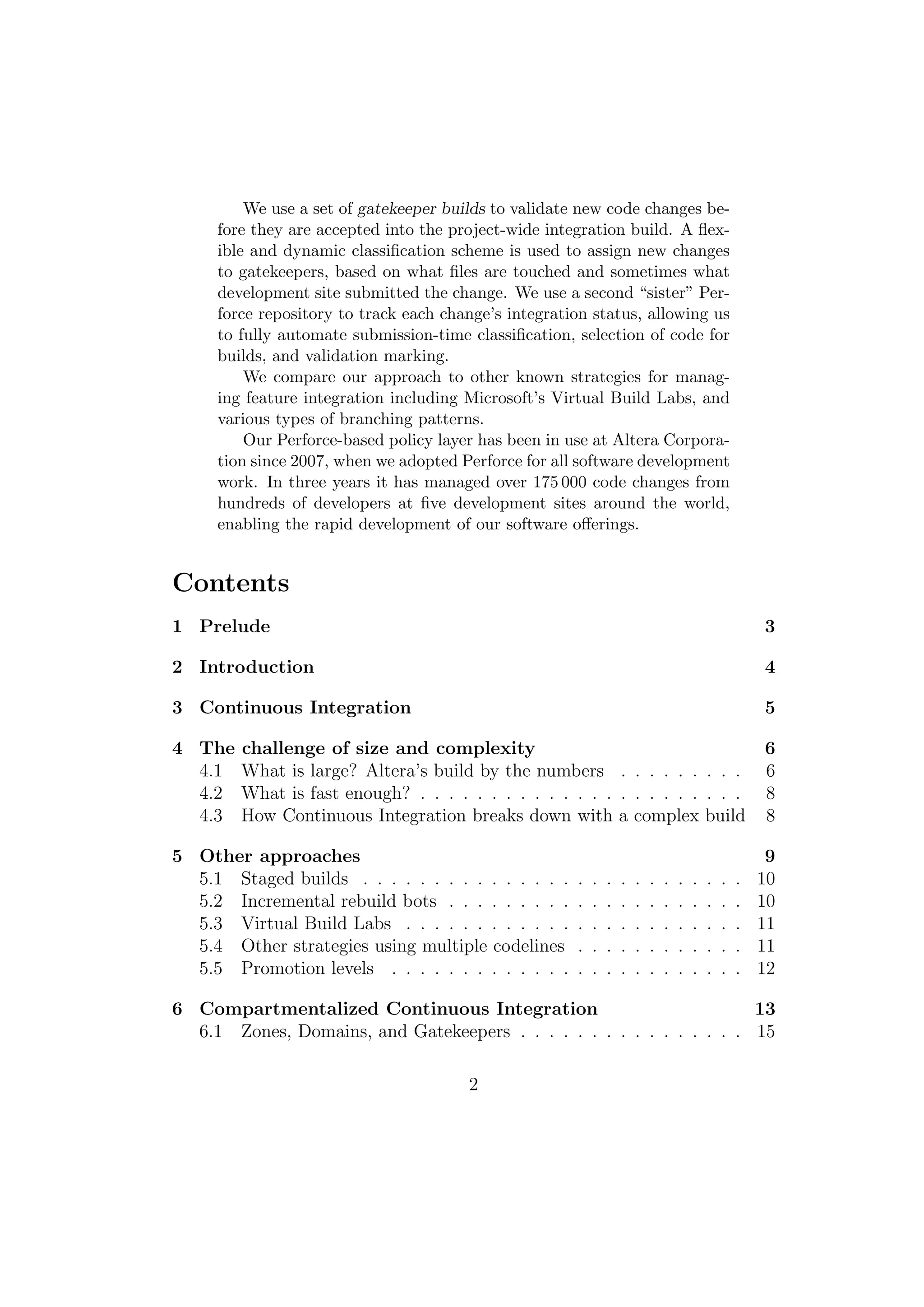 We use a set of gatekeeper builds to validate new code changes be-
     fore they are accepted into the project-wide integration build. A ﬂex-
     ible and dynamic classiﬁcation scheme is used to assign new changes
     to gatekeepers, based on what ﬁles are touched and sometimes what
     development site submitted the change. We use a second “sister” Per-
     force repository to track each change’s integration status, allowing us
     to fully automate submission-time classiﬁcation, selection of code for
     builds, and validation marking.
         We compare our approach to other known strategies for manag-
     ing feature integration including Microsoft’s Virtual Build Labs, and
     various types of branching patterns.
         Our Perforce-based policy layer has been in use at Altera Corpora-
     tion since 2007, when we adopted Perforce for all software development
     work. In three years it has managed over 175 000 code changes from
     hundreds of developers at ﬁve development sites around the world,
     enabling the rapid development of our software oﬀerings.


Contents
1 Prelude                                                                                             3

2 Introduction                                                                                        4

3 Continuous Integration                                                                              5

4 The   challenge of size and complexity                                                              6
  4.1   What is large? Altera’s build by the numbers . . . . . . . . .                                6
  4.2   What is fast enough? . . . . . . . . . . . . . . . . . . . . . . .                            8
  4.3   How Continuous Integration breaks down with a complex build                                   8

5 Other approaches                                                                                     9
  5.1 Staged builds . . . . . . . . . . . . . . .     .   .   .   .   .   .   .   .   .   .   .   .   10
  5.2 Incremental rebuild bots . . . . . . . . .      .   .   .   .   .   .   .   .   .   .   .   .   10
  5.3 Virtual Build Labs . . . . . . . . . . . .      .   .   .   .   .   .   .   .   .   .   .   .   11
  5.4 Other strategies using multiple codelines       .   .   .   .   .   .   .   .   .   .   .   .   11
  5.5 Promotion levels . . . . . . . . . . . . .      .   .   .   .   .   .   .   .   .   .   .   .   12

6 Compartmentalized Continuous Integration                            13
  6.1 Zones, Domains, and Gatekeepers . . . . . . . . . . . . . . . . 15

                                       2
 