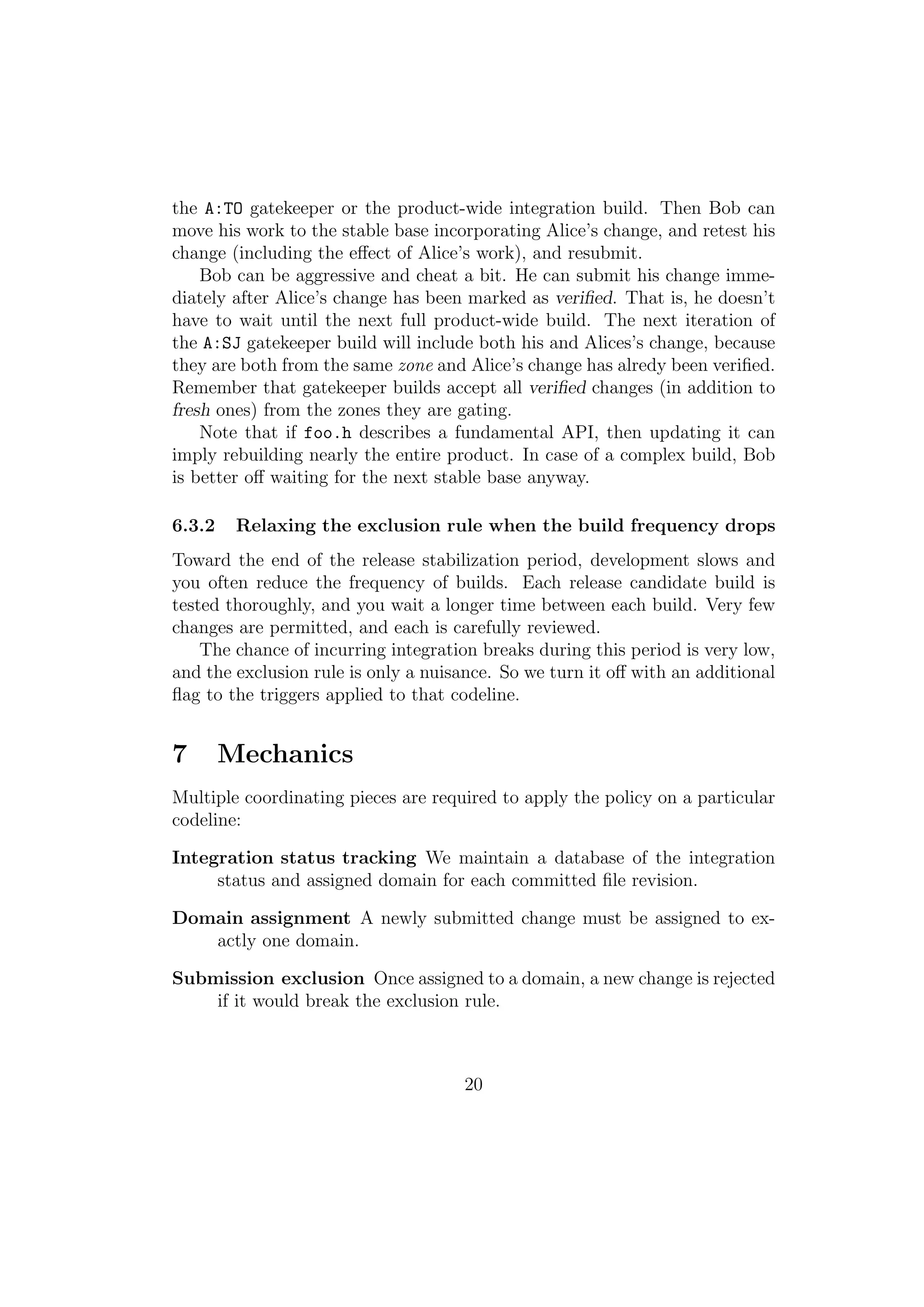 the A:TO gatekeeper or the product-wide integration build. Then Bob can
move his work to the stable base incorporating Alice’s change, and retest his
change (including the eﬀect of Alice’s work), and resubmit.
    Bob can be aggressive and cheat a bit. He can submit his change imme-
diately after Alice’s change has been marked as veriﬁed. That is, he doesn’t
have to wait until the next full product-wide build. The next iteration of
the A:SJ gatekeeper build will include both his and Alices’s change, because
they are both from the same zone and Alice’s change has alredy been veriﬁed.
Remember that gatekeeper builds accept all veriﬁed changes (in addition to
fresh ones) from the zones they are gating.
    Note that if foo.h describes a fundamental API, then updating it can
imply rebuilding nearly the entire product. In case of a complex build, Bob
is better oﬀ waiting for the next stable base anyway.

6.3.2    Relaxing the exclusion rule when the build frequency drops
Toward the end of the release stabilization period, development slows and
you often reduce the frequency of builds. Each release candidate build is
tested thoroughly, and you wait a longer time between each build. Very few
changes are permitted, and each is carefully reviewed.
    The chance of incurring integration breaks during this period is very low,
and the exclusion rule is only a nuisance. So we turn it oﬀ with an additional
ﬂag to the triggers applied to that codeline.


7       Mechanics
Multiple coordinating pieces are required to apply the policy on a particular
codeline:

Integration status tracking We maintain a database of the integration
     status and assigned domain for each committed ﬁle revision.

Domain assignment A newly submitted change must be assigned to ex-
   actly one domain.

Submission exclusion Once assigned to a domain, a new change is rejected
    if it would break the exclusion rule.



                                     20
 