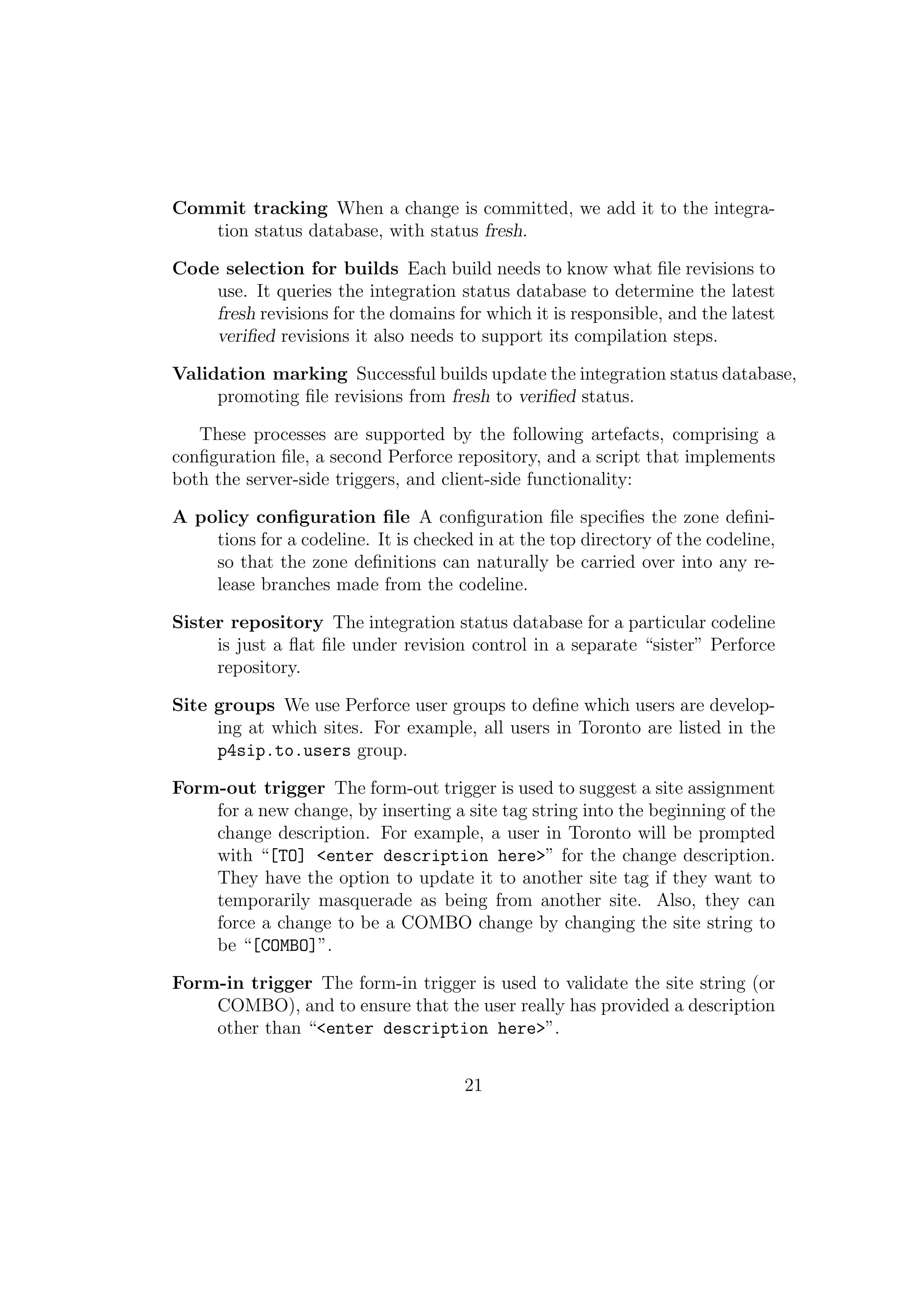 Commit tracking When a change is committed, we add it to the integra-
   tion status database, with status fresh.

Code selection for builds Each build needs to know what ﬁle revisions to
    use. It queries the integration status database to determine the latest
    fresh revisions for the domains for which it is responsible, and the latest
    veriﬁed revisions it also needs to support its compilation steps.

Validation marking Successful builds update the integration status database,
     promoting ﬁle revisions from fresh to veriﬁed status.

   These processes are supported by the following artefacts, comprising a
conﬁguration ﬁle, a second Perforce repository, and a script that implements
both the server-side triggers, and client-side functionality:

A policy conﬁguration ﬁle A conﬁguration ﬁle speciﬁes the zone deﬁni-
    tions for a codeline. It is checked in at the top directory of the codeline,
    so that the zone deﬁnitions can naturally be carried over into any re-
    lease branches made from the codeline.

Sister repository The integration status database for a particular codeline
     is just a ﬂat ﬁle under revision control in a separate “sister” Perforce
     repository.

Site groups We use Perforce user groups to deﬁne which users are develop-
     ing at which sites. For example, all users in Toronto are listed in the
     p4sip.to.users group.

Form-out trigger The form-out trigger is used to suggest a site assignment
    for a new change, by inserting a site tag string into the beginning of the
    change description. For example, a user in Toronto will be prompted
    with “[TO] <enter description here>” for the change description.
    They have the option to update it to another site tag if they want to
    temporarily masquerade as being from another site. Also, they can
    force a change to be a COMBO change by changing the site string to
    be “[COMBO]”.

Form-in trigger The form-in trigger is used to validate the site string (or
    COMBO), and to ensure that the user really has provided a description
    other than “<enter description here>”.


                                      21
 
