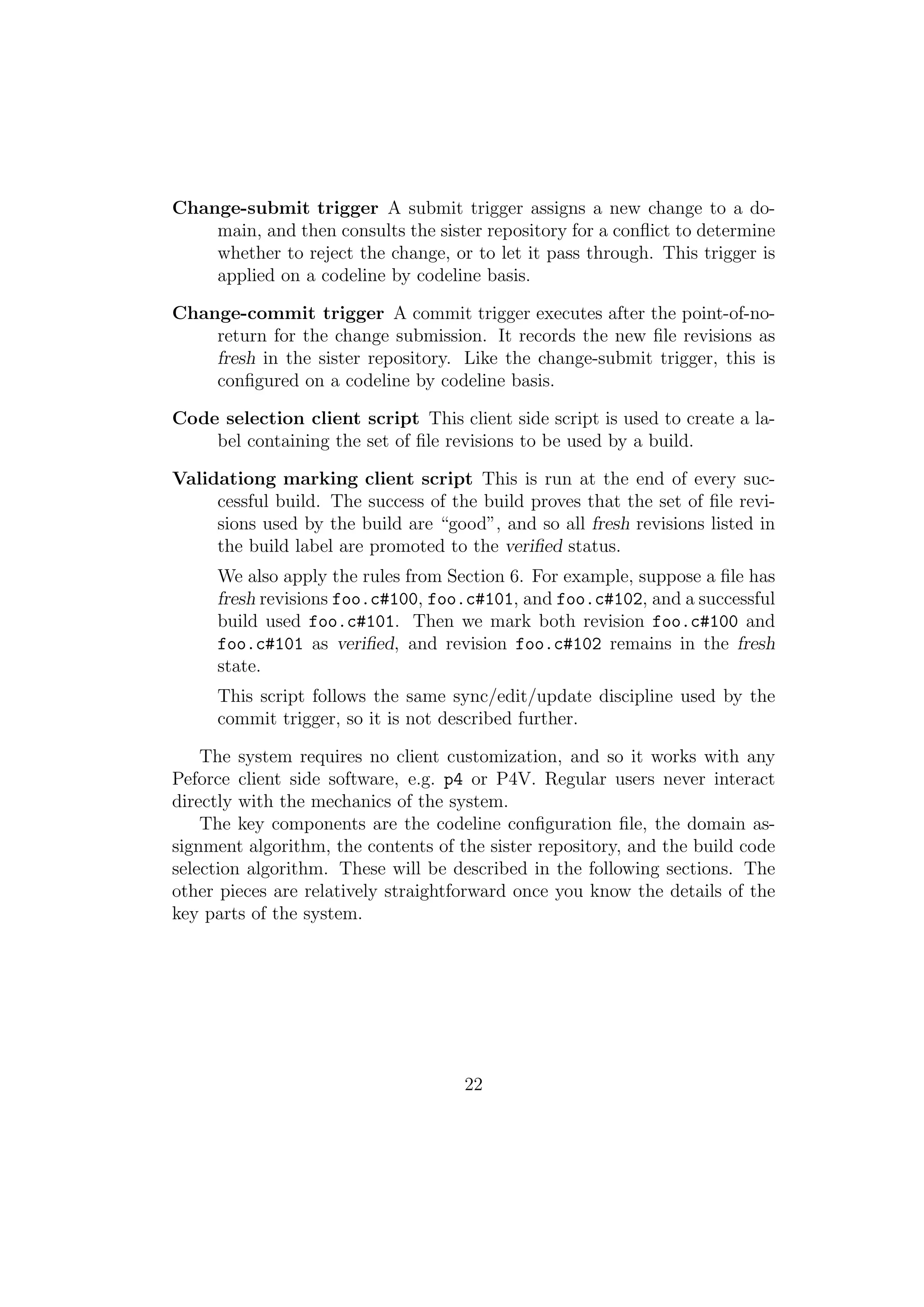 Change-submit trigger A submit trigger assigns a new change to a do-
    main, and then consults the sister repository for a conﬂict to determine
    whether to reject the change, or to let it pass through. This trigger is
    applied on a codeline by codeline basis.

Change-commit trigger A commit trigger executes after the point-of-no-
    return for the change submission. It records the new ﬁle revisions as
    fresh in the sister repository. Like the change-submit trigger, this is
    conﬁgured on a codeline by codeline basis.

Code selection client script This client side script is used to create a la-
    bel containing the set of ﬁle revisions to be used by a build.

Validationg marking client script This is run at the end of every suc-
     cessful build. The success of the build proves that the set of ﬁle revi-
     sions used by the build are “good”, and so all fresh revisions listed in
     the build label are promoted to the veriﬁed status.
     We also apply the rules from Section 6. For example, suppose a ﬁle has
     fresh revisions foo.c#100, foo.c#101, and foo.c#102, and a successful
     build used foo.c#101. Then we mark both revision foo.c#100 and
     foo.c#101 as veriﬁed, and revision foo.c#102 remains in the fresh
     state.
     This script follows the same sync/edit/update discipline used by the
     commit trigger, so it is not described further.

    The system requires no client customization, and so it works with any
Peforce client side software, e.g. p4 or P4V. Regular users never interact
directly with the mechanics of the system.
    The key components are the codeline conﬁguration ﬁle, the domain as-
signment algorithm, the contents of the sister repository, and the build code
selection algorithm. These will be described in the following sections. The
other pieces are relatively straightforward once you know the details of the
key parts of the system.




                                     22
 