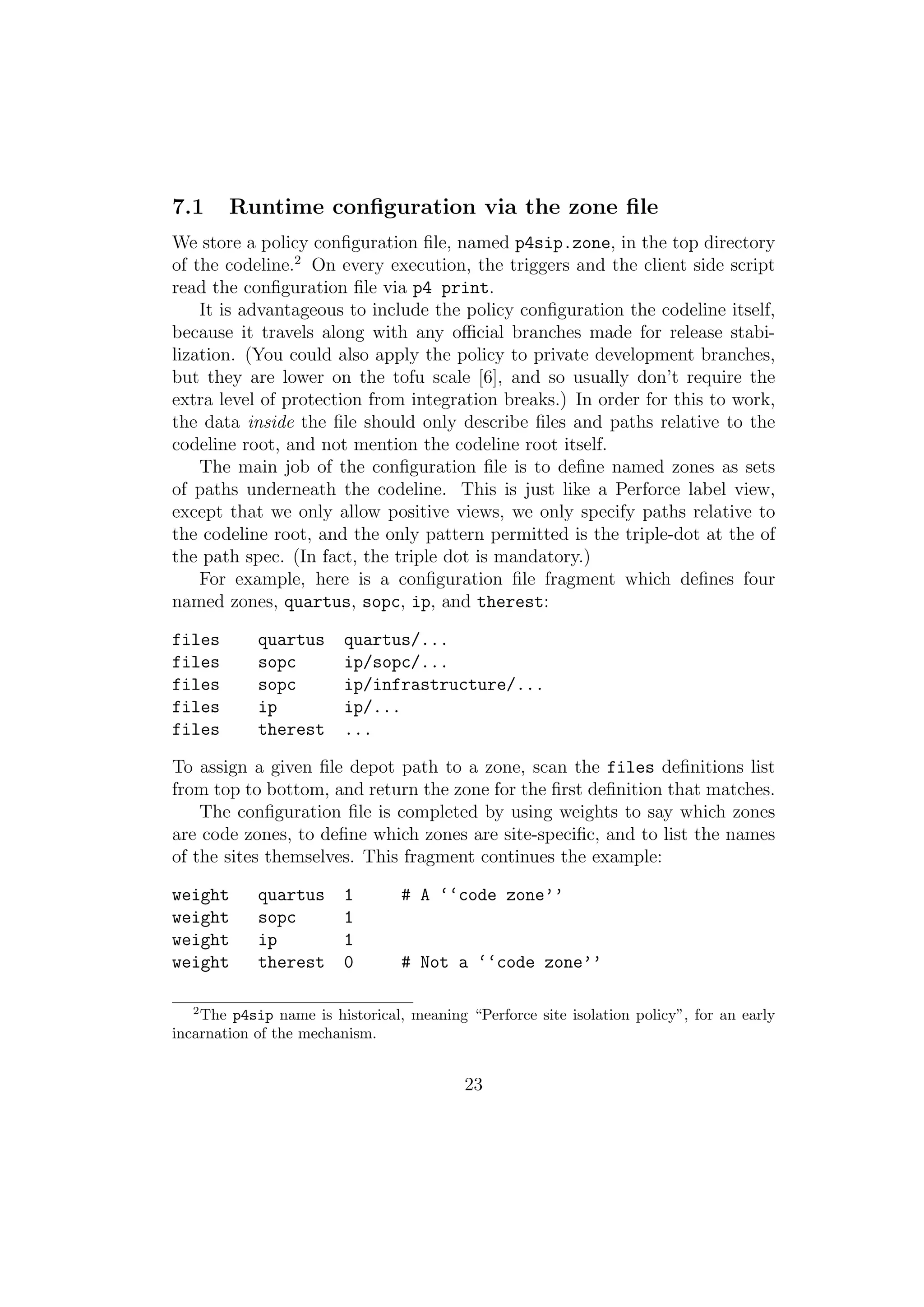 7.1     Runtime conﬁguration via the zone ﬁle
We store a policy conﬁguration ﬁle, named p4sip.zone, in the top directory
of the codeline.2 On every execution, the triggers and the client side script
read the conﬁguration ﬁle via p4 print.
    It is advantageous to include the policy conﬁguration the codeline itself,
because it travels along with any oﬃcial branches made for release stabi-
lization. (You could also apply the policy to private development branches,
but they are lower on the tofu scale [6], and so usually don’t require the
extra level of protection from integration breaks.) In order for this to work,
the data inside the ﬁle should only describe ﬁles and paths relative to the
codeline root, and not mention the codeline root itself.
    The main job of the conﬁguration ﬁle is to deﬁne named zones as sets
of paths underneath the codeline. This is just like a Perforce label view,
except that we only allow positive views, we only specify paths relative to
the codeline root, and the only pattern permitted is the triple-dot at the of
the path spec. (In fact, the triple dot is mandatory.)
    For example, here is a conﬁguration ﬁle fragment which deﬁnes four
named zones, quartus, sopc, ip, and therest:

files       quartus      quartus/...
files       sopc         ip/sopc/...
files       sopc         ip/infrastructure/...
files       ip           ip/...
files       therest      ...

To assign a given ﬁle depot path to a zone, scan the files deﬁnitions list
from top to bottom, and return the zone for the ﬁrst deﬁnition that matches.
    The conﬁguration ﬁle is completed by using weights to say which zones
are code zones, to deﬁne which zones are site-speciﬁc, and to list the names
of the sites themselves. This fragment continues the example:

weight      quartus      1       # A ‘‘code zone’’
weight      sopc         1
weight      ip           1
weight      therest      0       # Not a ‘‘code zone’’

   2
    The p4sip name is historical, meaning “Perforce site isolation policy”, for an early
incarnation of the mechanism.


                                          23
 