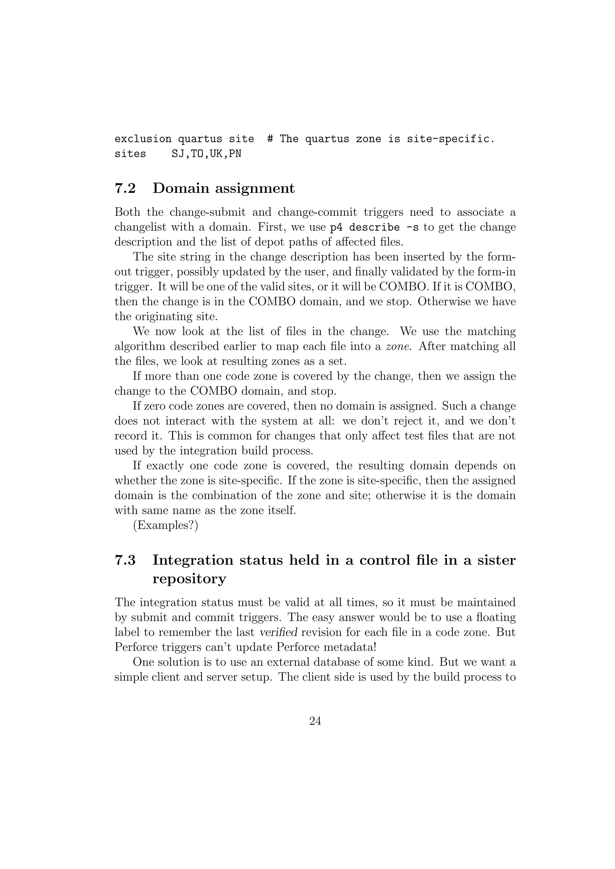 exclusion quartus site        # The quartus zone is site-specific.
sites    SJ,TO,UK,PN

7.2    Domain assignment
Both the change-submit and change-commit triggers need to associate a
changelist with a domain. First, we use p4 describe -s to get the change
description and the list of depot paths of aﬀected ﬁles.
    The site string in the change description has been inserted by the form-
out trigger, possibly updated by the user, and ﬁnally validated by the form-in
trigger. It will be one of the valid sites, or it will be COMBO. If it is COMBO,
then the change is in the COMBO domain, and we stop. Otherwise we have
the originating site.
    We now look at the list of ﬁles in the change. We use the matching
algorithm described earlier to map each ﬁle into a zone. After matching all
the ﬁles, we look at resulting zones as a set.
    If more than one code zone is covered by the change, then we assign the
change to the COMBO domain, and stop.
    If zero code zones are covered, then no domain is assigned. Such a change
does not interact with the system at all: we don’t reject it, and we don’t
record it. This is common for changes that only aﬀect test ﬁles that are not
used by the integration build process.
    If exactly one code zone is covered, the resulting domain depends on
whether the zone is site-speciﬁc. If the zone is site-speciﬁc, then the assigned
domain is the combination of the zone and site; otherwise it is the domain
with same name as the zone itself.
    (Examples?)

7.3    Integration status held in a control ﬁle in a sister
       repository
The integration status must be valid at all times, so it must be maintained
by submit and commit triggers. The easy answer would be to use a ﬂoating
label to remember the last veriﬁed revision for each ﬁle in a code zone. But
Perforce triggers can’t update Perforce metadata!
   One solution is to use an external database of some kind. But we want a
simple client and server setup. The client side is used by the build process to


                                      24
 