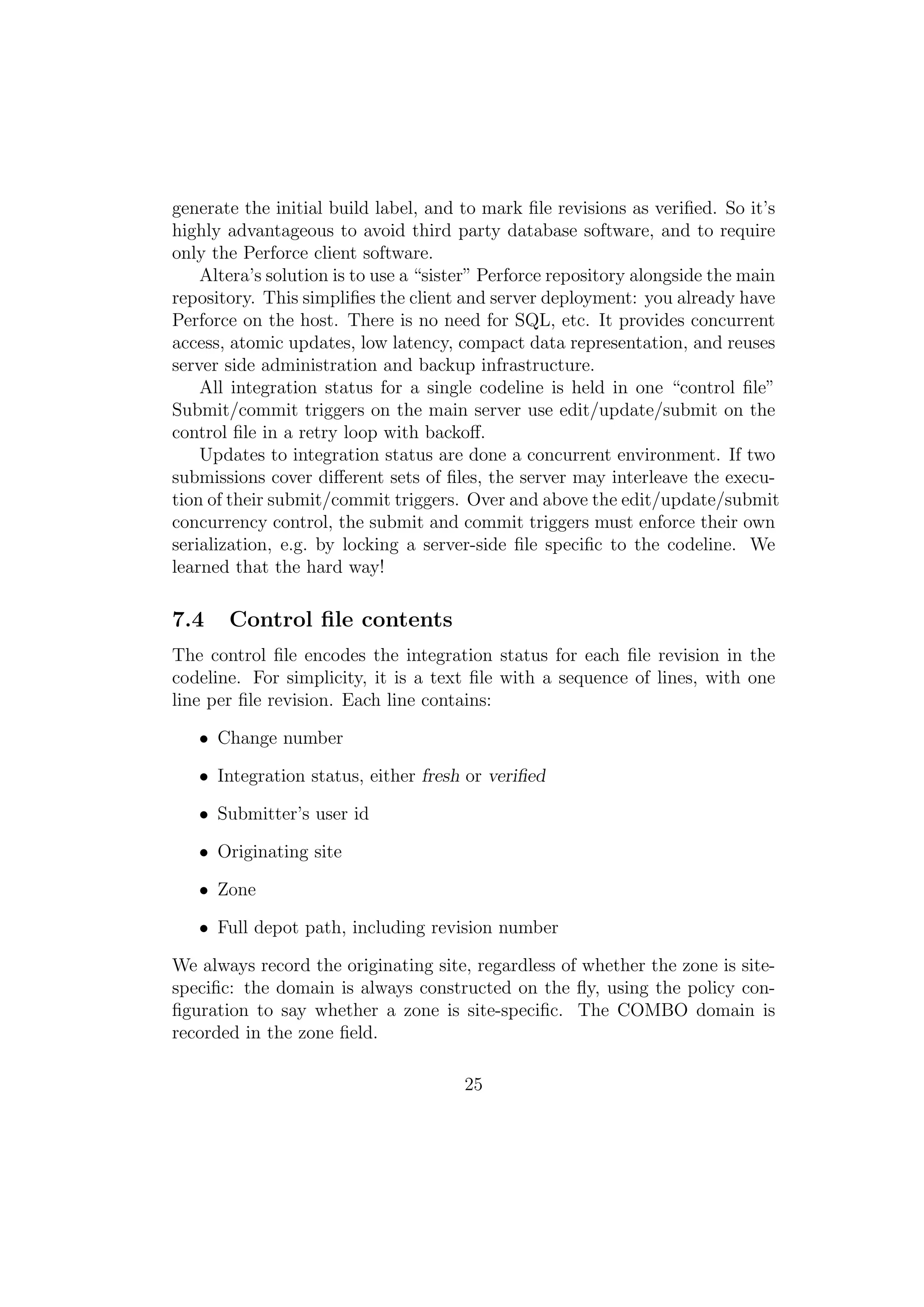 generate the initial build label, and to mark ﬁle revisions as veriﬁed. So it’s
highly advantageous to avoid third party database software, and to require
only the Perforce client software.
    Altera’s solution is to use a “sister” Perforce repository alongside the main
repository. This simpliﬁes the client and server deployment: you already have
Perforce on the host. There is no need for SQL, etc. It provides concurrent
access, atomic updates, low latency, compact data representation, and reuses
server side administration and backup infrastructure.
    All integration status for a single codeline is held in one “control ﬁle”
Submit/commit triggers on the main server use edit/update/submit on the
control ﬁle in a retry loop with backoﬀ.
    Updates to integration status are done a concurrent environment. If two
submissions cover diﬀerent sets of ﬁles, the server may interleave the execu-
tion of their submit/commit triggers. Over and above the edit/update/submit
concurrency control, the submit and commit triggers must enforce their own
serialization, e.g. by locking a server-side ﬁle speciﬁc to the codeline. We
learned that the hard way!

7.4    Control ﬁle contents
The control ﬁle encodes the integration status for each ﬁle revision in the
codeline. For simplicity, it is a text ﬁle with a sequence of lines, with one
line per ﬁle revision. Each line contains:

   • Change number

   • Integration status, either fresh or veriﬁed

   • Submitter’s user id

   • Originating site

   • Zone

   • Full depot path, including revision number

We always record the originating site, regardless of whether the zone is site-
speciﬁc: the domain is always constructed on the ﬂy, using the policy con-
ﬁguration to say whether a zone is site-speciﬁc. The COMBO domain is
recorded in the zone ﬁeld.

                                       25
 