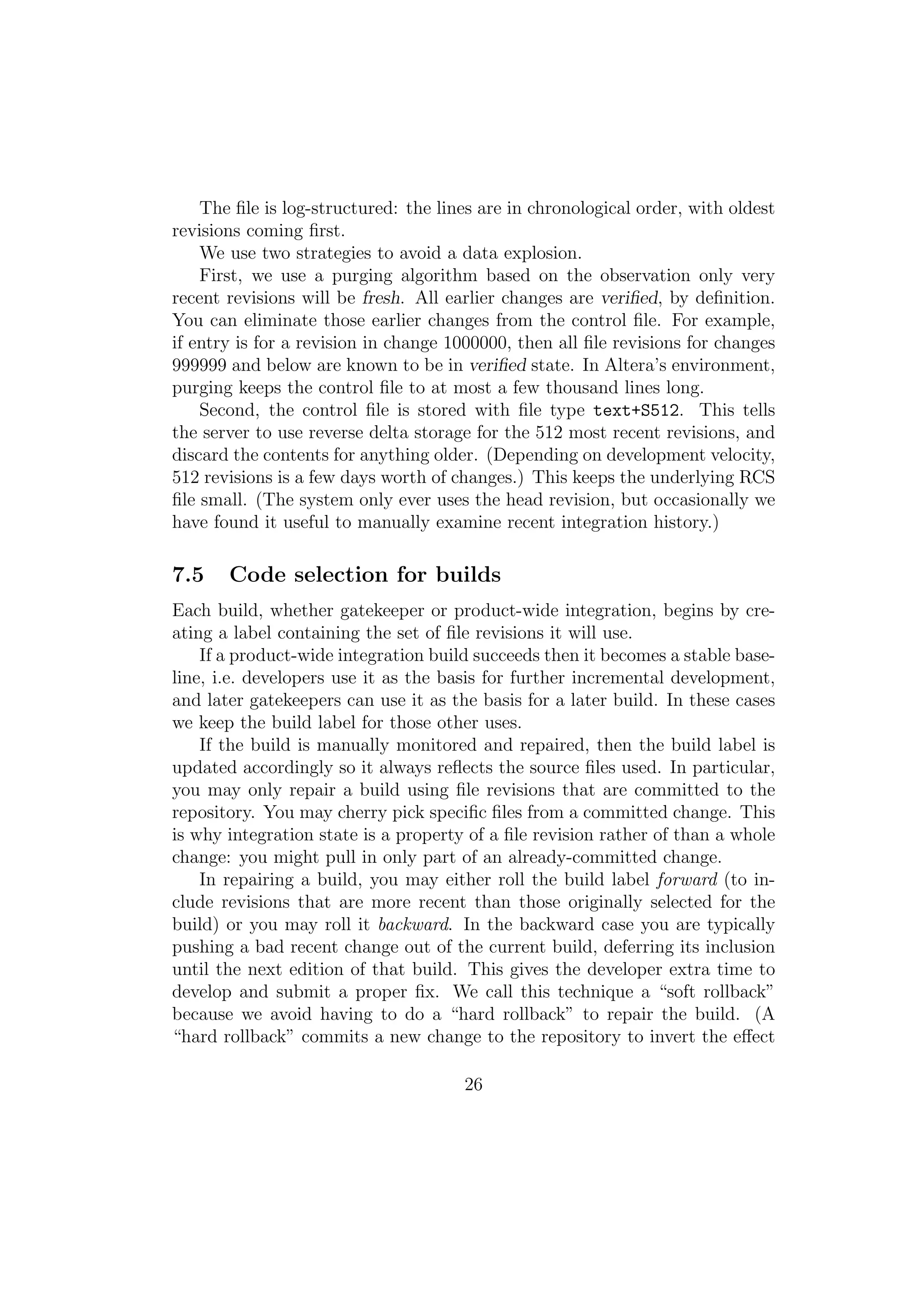 The ﬁle is log-structured: the lines are in chronological order, with oldest
revisions coming ﬁrst.
    We use two strategies to avoid a data explosion.
    First, we use a purging algorithm based on the observation only very
recent revisions will be fresh. All earlier changes are veriﬁed, by deﬁnition.
You can eliminate those earlier changes from the control ﬁle. For example,
if entry is for a revision in change 1000000, then all ﬁle revisions for changes
999999 and below are known to be in veriﬁed state. In Altera’s environment,
purging keeps the control ﬁle to at most a few thousand lines long.
    Second, the control ﬁle is stored with ﬁle type text+S512. This tells
the server to use reverse delta storage for the 512 most recent revisions, and
discard the contents for anything older. (Depending on development velocity,
512 revisions is a few days worth of changes.) This keeps the underlying RCS
ﬁle small. (The system only ever uses the head revision, but occasionally we
have found it useful to manually examine recent integration history.)

7.5    Code selection for builds
Each build, whether gatekeeper or product-wide integration, begins by cre-
ating a label containing the set of ﬁle revisions it will use.
    If a product-wide integration build succeeds then it becomes a stable base-
line, i.e. developers use it as the basis for further incremental development,
and later gatekeepers can use it as the basis for a later build. In these cases
we keep the build label for those other uses.
    If the build is manually monitored and repaired, then the build label is
updated accordingly so it always reﬂects the source ﬁles used. In particular,
you may only repair a build using ﬁle revisions that are committed to the
repository. You may cherry pick speciﬁc ﬁles from a committed change. This
is why integration state is a property of a ﬁle revision rather of than a whole
change: you might pull in only part of an already-committed change.
    In repairing a build, you may either roll the build label forward (to in-
clude revisions that are more recent than those originally selected for the
build) or you may roll it backward. In the backward case you are typically
pushing a bad recent change out of the current build, deferring its inclusion
until the next edition of that build. This gives the developer extra time to
develop and submit a proper ﬁx. We call this technique a “soft rollback”
because we avoid having to do a “hard rollback” to repair the build. (A
“hard rollback” commits a new change to the repository to invert the eﬀect

                                      26
 