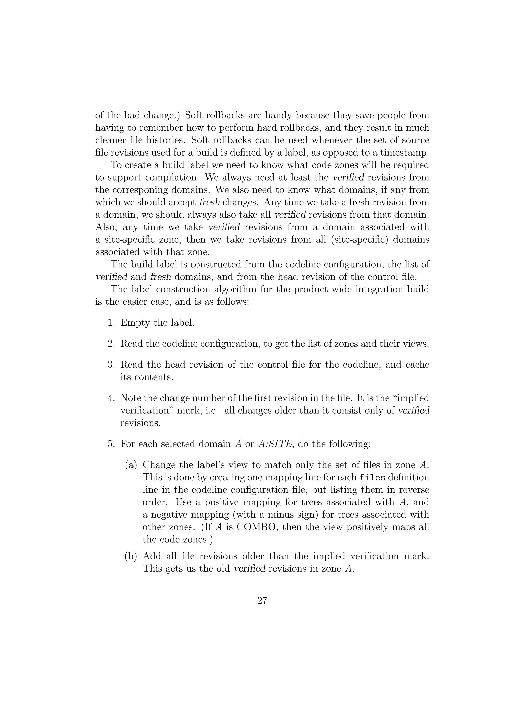 of the bad change.) Soft rollbacks are handy because they save people from
having to remember how to perform hard rollbacks, and they result in much
cleaner ﬁle histories. Soft rollbacks can be used whenever the set of source
ﬁle revisions used for a build is deﬁned by a label, as opposed to a timestamp.
    To create a build label we need to know what code zones will be required
to support compilation. We always need at least the veriﬁed revisions from
the corresponing domains. We also need to know what domains, if any from
which we should accept fresh changes. Any time we take a fresh revision from
a domain, we should always also take all veriﬁed revisions from that domain.
Also, any time we take veriﬁed revisions from a domain associated with
a site-speciﬁc zone, then we take revisions from all (site-speciﬁc) domains
associated with that zone.
    The build label is constructed from the codeline conﬁguration, the list of
veriﬁed and fresh domains, and from the head revision of the control ﬁle.
    The label construction algorithm for the product-wide integration build
is the easier case, and is as follows:

  1. Empty the label.

  2. Read the codeline conﬁguration, to get the list of zones and their views.

  3. Read the head revision of the control ﬁle for the codeline, and cache
     its contents.

  4. Note the change number of the ﬁrst revision in the ﬁle. It is the “implied
     veriﬁcation” mark, i.e. all changes older than it consist only of veriﬁed
     revisions.

  5. For each selected domain A or A:SITE, do the following:

      (a) Change the label’s view to match only the set of ﬁles in zone A.
          This is done by creating one mapping line for each files deﬁnition
          line in the codeline conﬁguration ﬁle, but listing them in reverse
          order. Use a positive mapping for trees associated with A, and
          a negative mapping (with a minus sign) for trees associated with
          other zones. (If A is COMBO, then the view positively maps all
          the code zones.)
      (b) Add all ﬁle revisions older than the implied veriﬁcation mark.
          This gets us the old veriﬁed revisions in zone A.


                                      27
 