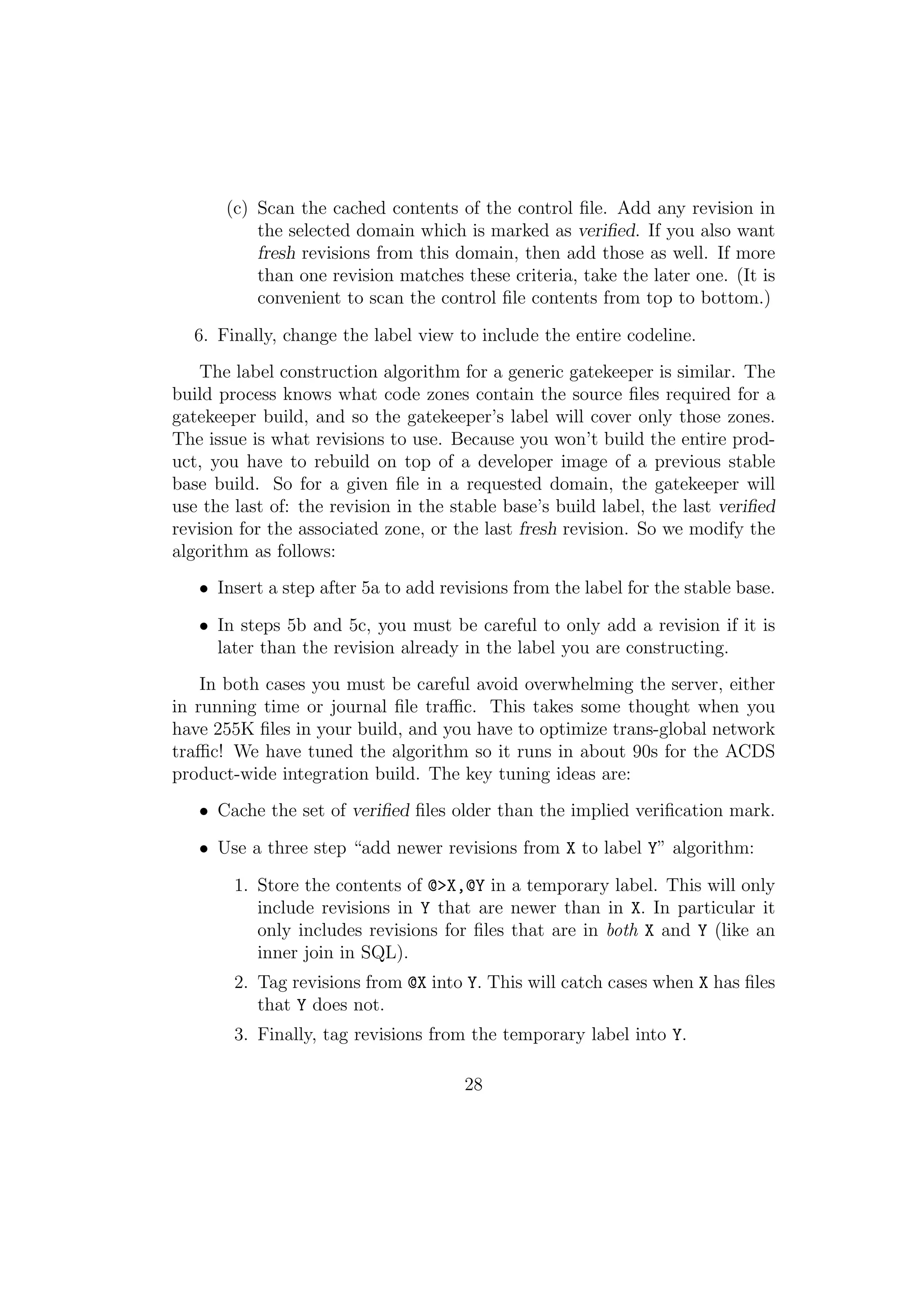 (c) Scan the cached contents of the control ﬁle. Add any revision in
           the selected domain which is marked as veriﬁed. If you also want
           fresh revisions from this domain, then add those as well. If more
           than one revision matches these criteria, take the later one. (It is
           convenient to scan the control ﬁle contents from top to bottom.)

  6. Finally, change the label view to include the entire codeline.
   The label construction algorithm for a generic gatekeeper is similar. The
build process knows what code zones contain the source ﬁles required for a
gatekeeper build, and so the gatekeeper’s label will cover only those zones.
The issue is what revisions to use. Because you won’t build the entire prod-
uct, you have to rebuild on top of a developer image of a previous stable
base build. So for a given ﬁle in a requested domain, the gatekeeper will
use the last of: the revision in the stable base’s build label, the last veriﬁed
revision for the associated zone, or the last fresh revision. So we modify the
algorithm as follows:
   • Insert a step after 5a to add revisions from the label for the stable base.

   • In steps 5b and 5c, you must be careful to only add a revision if it is
     later than the revision already in the label you are constructing.
    In both cases you must be careful avoid overwhelming the server, either
in running time or journal ﬁle traﬃc. This takes some thought when you
have 255K ﬁles in your build, and you have to optimize trans-global network
traﬃc! We have tuned the algorithm so it runs in about 90s for the ACDS
product-wide integration build. The key tuning ideas are:
   • Cache the set of veriﬁed ﬁles older than the implied veriﬁcation mark.

   • Use a three step “add newer revisions from X to label Y” algorithm:

        1. Store the contents of @>X,@Y in a temporary label. This will only
           include revisions in Y that are newer than in X. In particular it
           only includes revisions for ﬁles that are in both X and Y (like an
           inner join in SQL).
        2. Tag revisions from @X into Y. This will catch cases when X has ﬁles
           that Y does not.
        3. Finally, tag revisions from the temporary label into Y.

                                      28
 