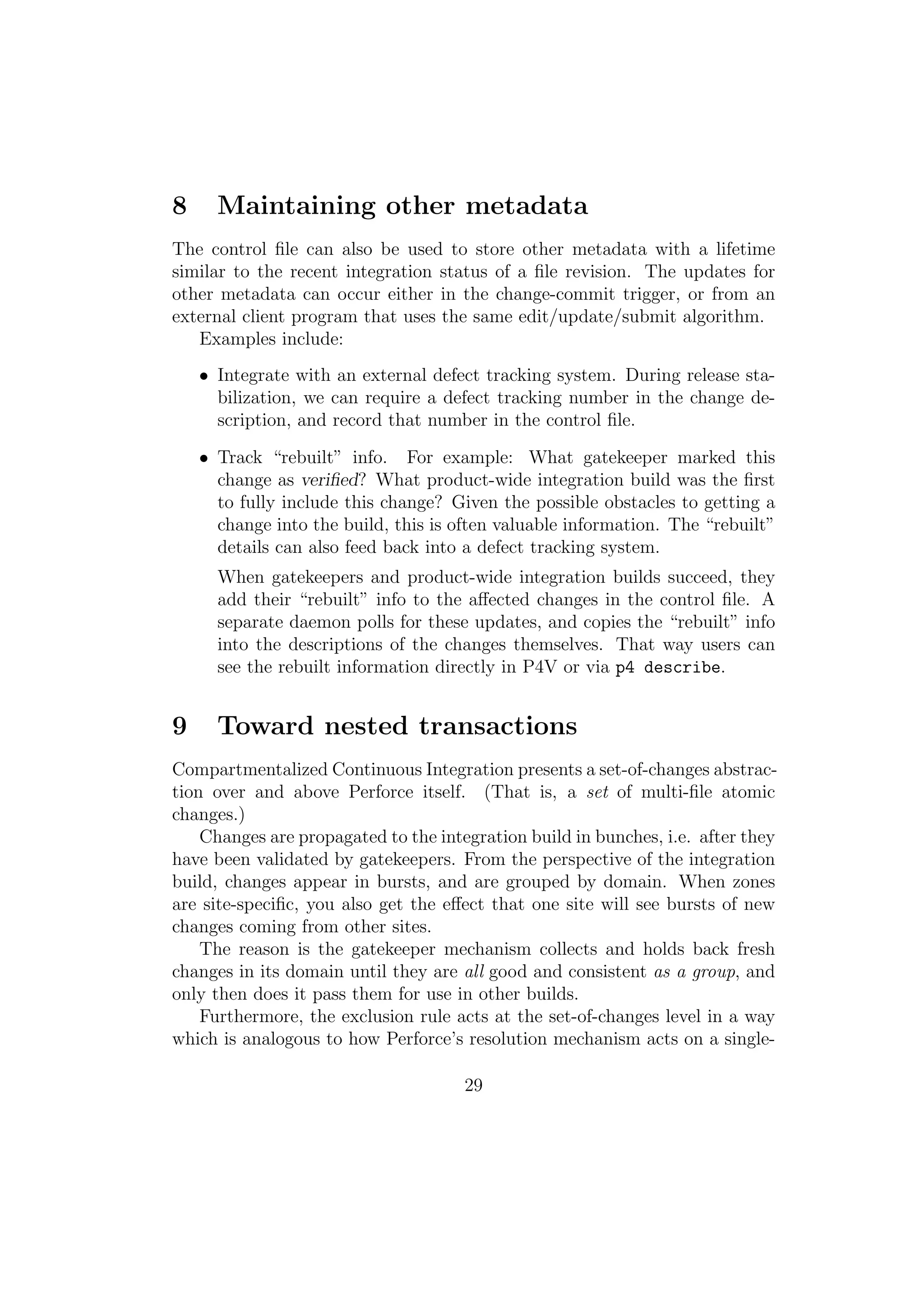 8     Maintaining other metadata
The control ﬁle can also be used to store other metadata with a lifetime
similar to the recent integration status of a ﬁle revision. The updates for
other metadata can occur either in the change-commit trigger, or from an
external client program that uses the same edit/update/submit algorithm.
   Examples include:
    • Integrate with an external defect tracking system. During release sta-
      bilization, we can require a defect tracking number in the change de-
      scription, and record that number in the control ﬁle.

    • Track “rebuilt” info. For example: What gatekeeper marked this
      change as veriﬁed? What product-wide integration build was the ﬁrst
      to fully include this change? Given the possible obstacles to getting a
      change into the build, this is often valuable information. The “rebuilt”
      details can also feed back into a defect tracking system.
      When gatekeepers and product-wide integration builds succeed, they
      add their “rebuilt” info to the aﬀected changes in the control ﬁle. A
      separate daemon polls for these updates, and copies the “rebuilt” info
      into the descriptions of the changes themselves. That way users can
      see the rebuilt information directly in P4V or via p4 describe.


9     Toward nested transactions
Compartmentalized Continuous Integration presents a set-of-changes abstrac-
tion over and above Perforce itself. (That is, a set of multi-ﬁle atomic
changes.)
    Changes are propagated to the integration build in bunches, i.e. after they
have been validated by gatekeepers. From the perspective of the integration
build, changes appear in bursts, and are grouped by domain. When zones
are site-speciﬁc, you also get the eﬀect that one site will see bursts of new
changes coming from other sites.
    The reason is the gatekeeper mechanism collects and holds back fresh
changes in its domain until they are all good and consistent as a group, and
only then does it pass them for use in other builds.
    Furthermore, the exclusion rule acts at the set-of-changes level in a way
which is analogous to how Perforce’s resolution mechanism acts on a single-

                                      29
 