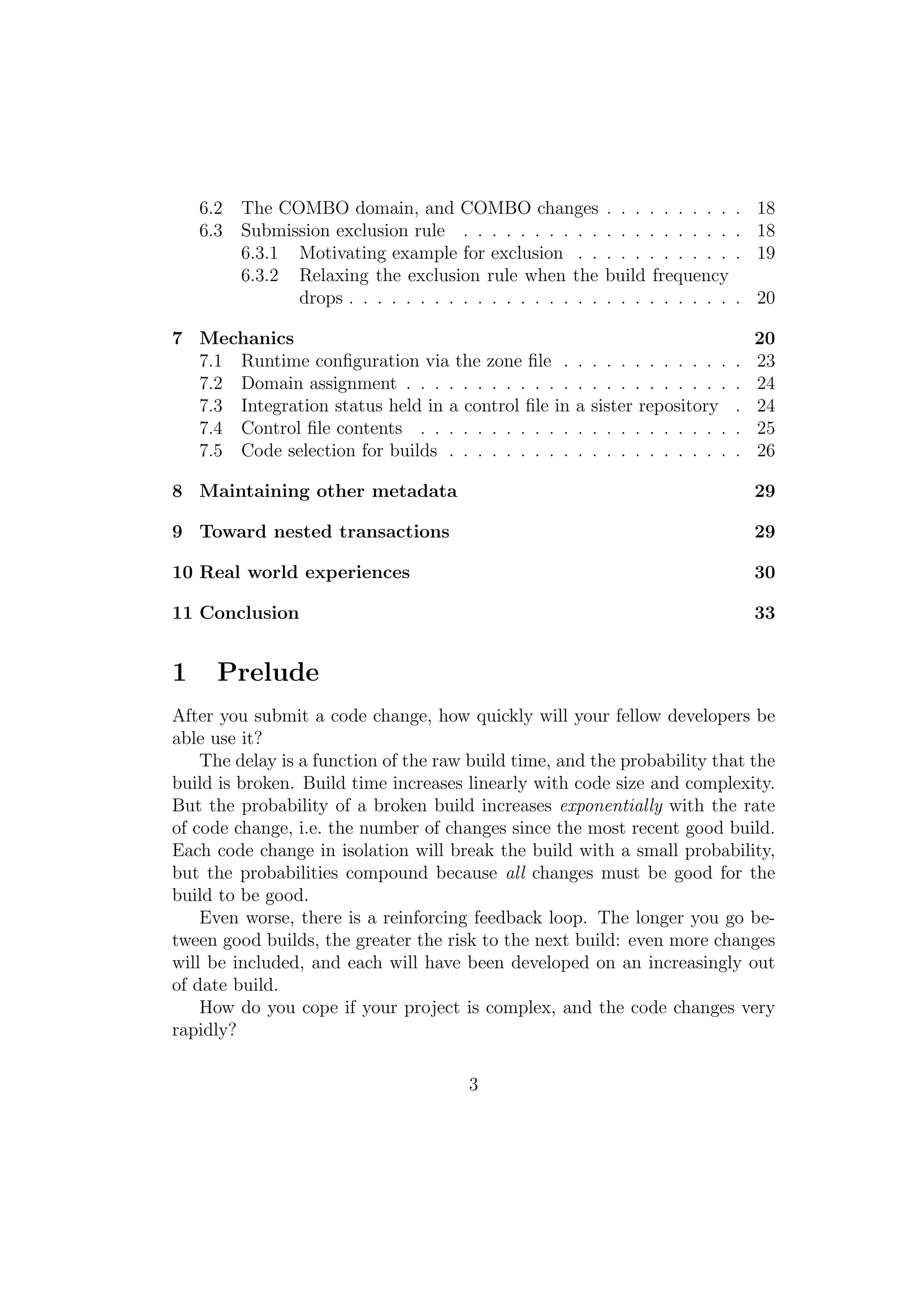 6.2 The COMBO domain, and COMBO changes               . . . . . . . . .   . 18
    6.3 Submission exclusion rule . . . . . . . . . .     . . . . . . . . .   . 18
        6.3.1 Motivating example for exclusion . .        . . . . . . . . .   . 19
        6.3.2 Relaxing the exclusion rule when the        build frequency
              drops . . . . . . . . . . . . . . . . . .   . . . . . . . . .   . 20

7 Mechanics                                                                       20
  7.1 Runtime conﬁguration via the zone ﬁle .       .   . . . . . . . . . .   .   23
  7.2 Domain assignment . . . . . . . . . . . .     .   . . . . . . . . . .   .   24
  7.3 Integration status held in a control ﬁle in   a   sister repository     .   24
  7.4 Control ﬁle contents . . . . . . . . . . .    .   . . . . . . . . . .   .   25
  7.5 Code selection for builds . . . . . . . . .   .   . . . . . . . . . .   .   26

8 Maintaining other metadata                                                      29

9 Toward nested transactions                                                      29

10 Real world experiences                                                         30

11 Conclusion                                                                     33


1     Prelude
After you submit a code change, how quickly will your fellow developers be
able use it?
    The delay is a function of the raw build time, and the probability that the
build is broken. Build time increases linearly with code size and complexity.
But the probability of a broken build increases exponentially with the rate
of code change, i.e. the number of changes since the most recent good build.
Each code change in isolation will break the build with a small probability,
but the probabilities compound because all changes must be good for the
build to be good.
    Even worse, there is a reinforcing feedback loop. The longer you go be-
tween good builds, the greater the risk to the next build: even more changes
will be included, and each will have been developed on an increasingly out
of date build.
    How do you cope if your project is complex, and the code changes very
rapidly?

                                      3
 