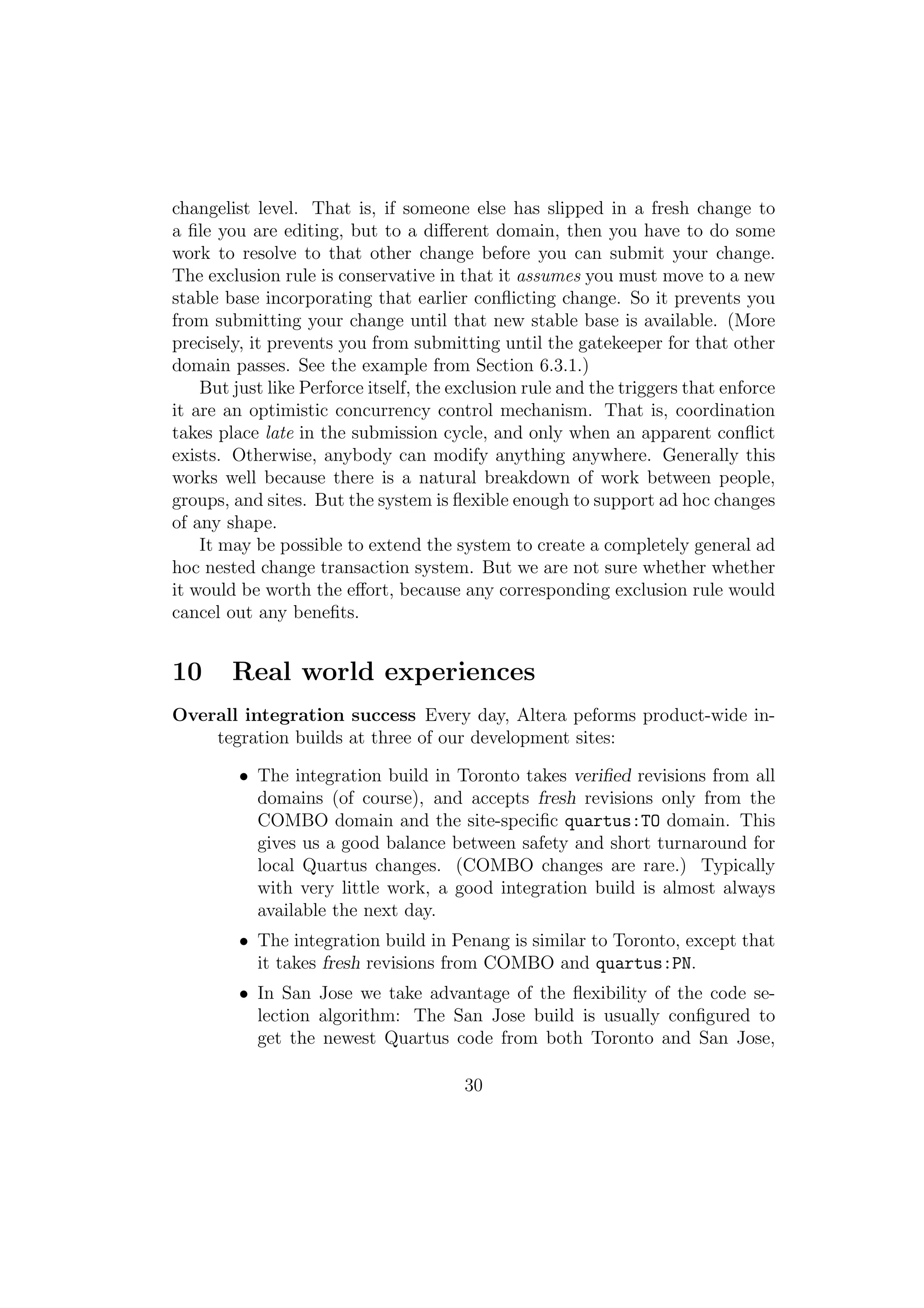 changelist level. That is, if someone else has slipped in a fresh change to
a ﬁle you are editing, but to a diﬀerent domain, then you have to do some
work to resolve to that other change before you can submit your change.
The exclusion rule is conservative in that it assumes you must move to a new
stable base incorporating that earlier conﬂicting change. So it prevents you
from submitting your change until that new stable base is available. (More
precisely, it prevents you from submitting until the gatekeeper for that other
domain passes. See the example from Section 6.3.1.)
    But just like Perforce itself, the exclusion rule and the triggers that enforce
it are an optimistic concurrency control mechanism. That is, coordination
takes place late in the submission cycle, and only when an apparent conﬂict
exists. Otherwise, anybody can modify anything anywhere. Generally this
works well because there is a natural breakdown of work between people,
groups, and sites. But the system is ﬂexible enough to support ad hoc changes
of any shape.
    It may be possible to extend the system to create a completely general ad
hoc nested change transaction system. But we are not sure whether whether
it would be worth the eﬀort, because any corresponding exclusion rule would
cancel out any beneﬁts.


10      Real world experiences
Overall integration success Every day, Altera peforms product-wide in-
    tegration builds at three of our development sites:

         • The integration build in Toronto takes veriﬁed revisions from all
           domains (of course), and accepts fresh revisions only from the
           COMBO domain and the site-speciﬁc quartus:TO domain. This
           gives us a good balance between safety and short turnaround for
           local Quartus changes. (COMBO changes are rare.) Typically
           with very little work, a good integration build is almost always
           available the next day.
         • The integration build in Penang is similar to Toronto, except that
           it takes fresh revisions from COMBO and quartus:PN.
         • In San Jose we take advantage of the ﬂexibility of the code se-
           lection algorithm: The San Jose build is usually conﬁgured to
           get the newest Quartus code from both Toronto and San Jose,

                                        30
 
