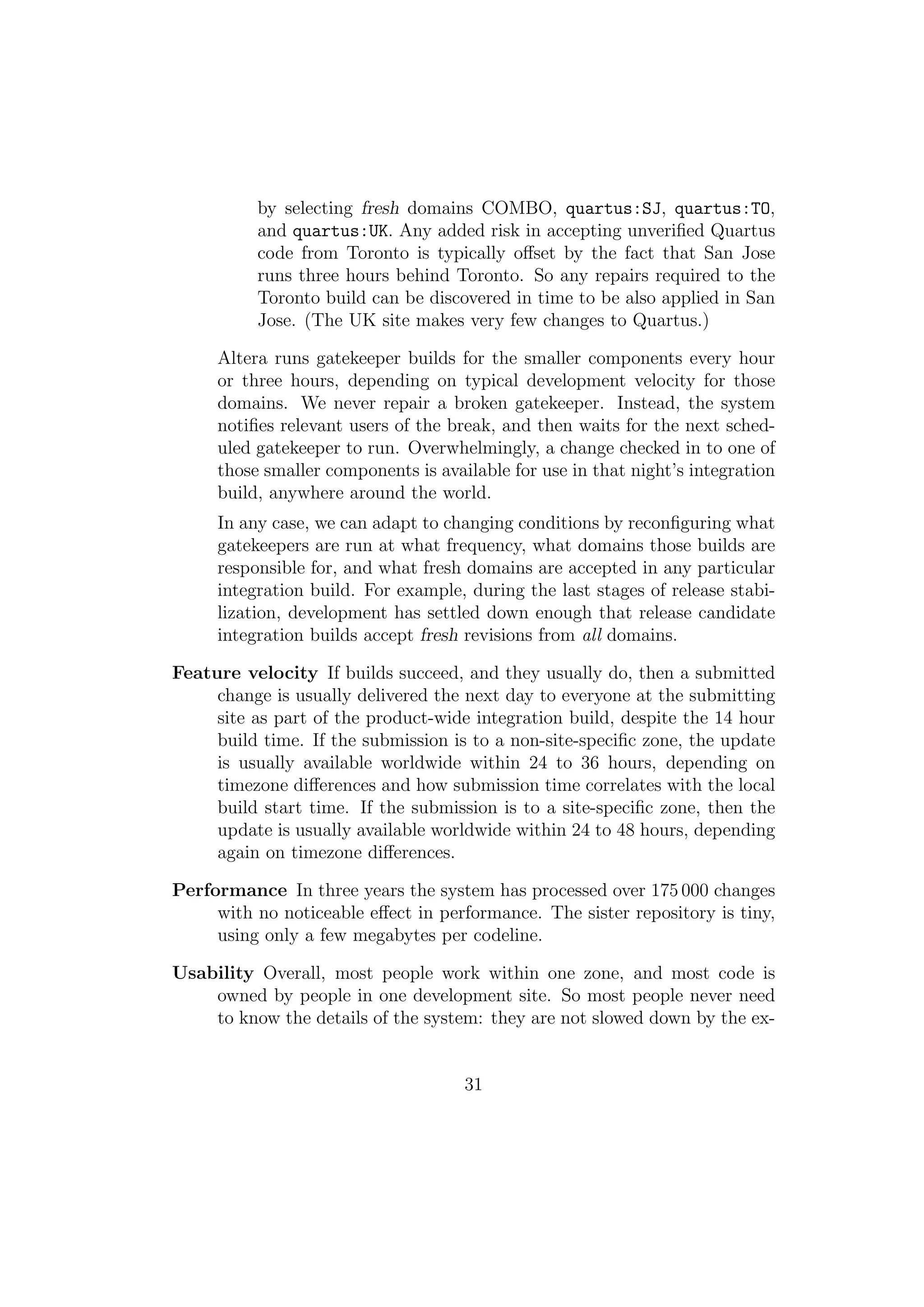 by selecting fresh domains COMBO, quartus:SJ, quartus:TO,
          and quartus:UK. Any added risk in accepting unveriﬁed Quartus
          code from Toronto is typically oﬀset by the fact that San Jose
          runs three hours behind Toronto. So any repairs required to the
          Toronto build can be discovered in time to be also applied in San
          Jose. (The UK site makes very few changes to Quartus.)

     Altera runs gatekeeper builds for the smaller components every hour
     or three hours, depending on typical development velocity for those
     domains. We never repair a broken gatekeeper. Instead, the system
     notiﬁes relevant users of the break, and then waits for the next sched-
     uled gatekeeper to run. Overwhelmingly, a change checked in to one of
     those smaller components is available for use in that night’s integration
     build, anywhere around the world.
     In any case, we can adapt to changing conditions by reconﬁguring what
     gatekeepers are run at what frequency, what domains those builds are
     responsible for, and what fresh domains are accepted in any particular
     integration build. For example, during the last stages of release stabi-
     lization, development has settled down enough that release candidate
     integration builds accept fresh revisions from all domains.

Feature velocity If builds succeed, and they usually do, then a submitted
     change is usually delivered the next day to everyone at the submitting
     site as part of the product-wide integration build, despite the 14 hour
     build time. If the submission is to a non-site-speciﬁc zone, the update
     is usually available worldwide within 24 to 36 hours, depending on
     timezone diﬀerences and how submission time correlates with the local
     build start time. If the submission is to a site-speciﬁc zone, then the
     update is usually available worldwide within 24 to 48 hours, depending
     again on timezone diﬀerences.

Performance In three years the system has processed over 175 000 changes
     with no noticeable eﬀect in performance. The sister repository is tiny,
     using only a few megabytes per codeline.

Usability Overall, most people work within one zone, and most code is
    owned by people in one development site. So most people never need
    to know the details of the system: they are not slowed down by the ex-


                                     31
 