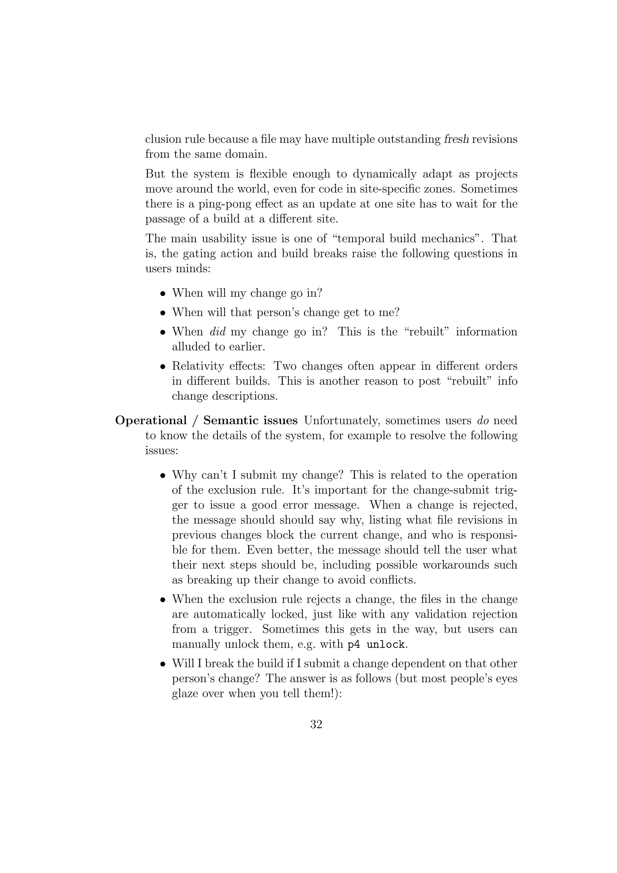 clusion rule because a ﬁle may have multiple outstanding fresh revisions
     from the same domain.
     But the system is ﬂexible enough to dynamically adapt as projects
     move around the world, even for code in site-speciﬁc zones. Sometimes
     there is a ping-pong eﬀect as an update at one site has to wait for the
     passage of a build at a diﬀerent site.
     The main usability issue is one of “temporal build mechanics”. That
     is, the gating action and build breaks raise the following questions in
     users minds:
        • When will my change go in?
        • When will that person’s change get to me?
        • When did my change go in? This is the “rebuilt” information
          alluded to earlier.
        • Relativity eﬀects: Two changes often appear in diﬀerent orders
          in diﬀerent builds. This is another reason to post “rebuilt” info
          change descriptions.
Operational / Semantic issues Unfortunately, sometimes users do need
    to know the details of the system, for example to resolve the following
    issues:
        • Why can’t I submit my change? This is related to the operation
          of the exclusion rule. It’s important for the change-submit trig-
          ger to issue a good error message. When a change is rejected,
          the message should should say why, listing what ﬁle revisions in
          previous changes block the current change, and who is responsi-
          ble for them. Even better, the message should tell the user what
          their next steps should be, including possible workarounds such
          as breaking up their change to avoid conﬂicts.
        • When the exclusion rule rejects a change, the ﬁles in the change
          are automatically locked, just like with any validation rejection
          from a trigger. Sometimes this gets in the way, but users can
          manually unlock them, e.g. with p4 unlock.
        • Will I break the build if I submit a change dependent on that other
          person’s change? The answer is as follows (but most people’s eyes
          glaze over when you tell them!):

                                     32
 
