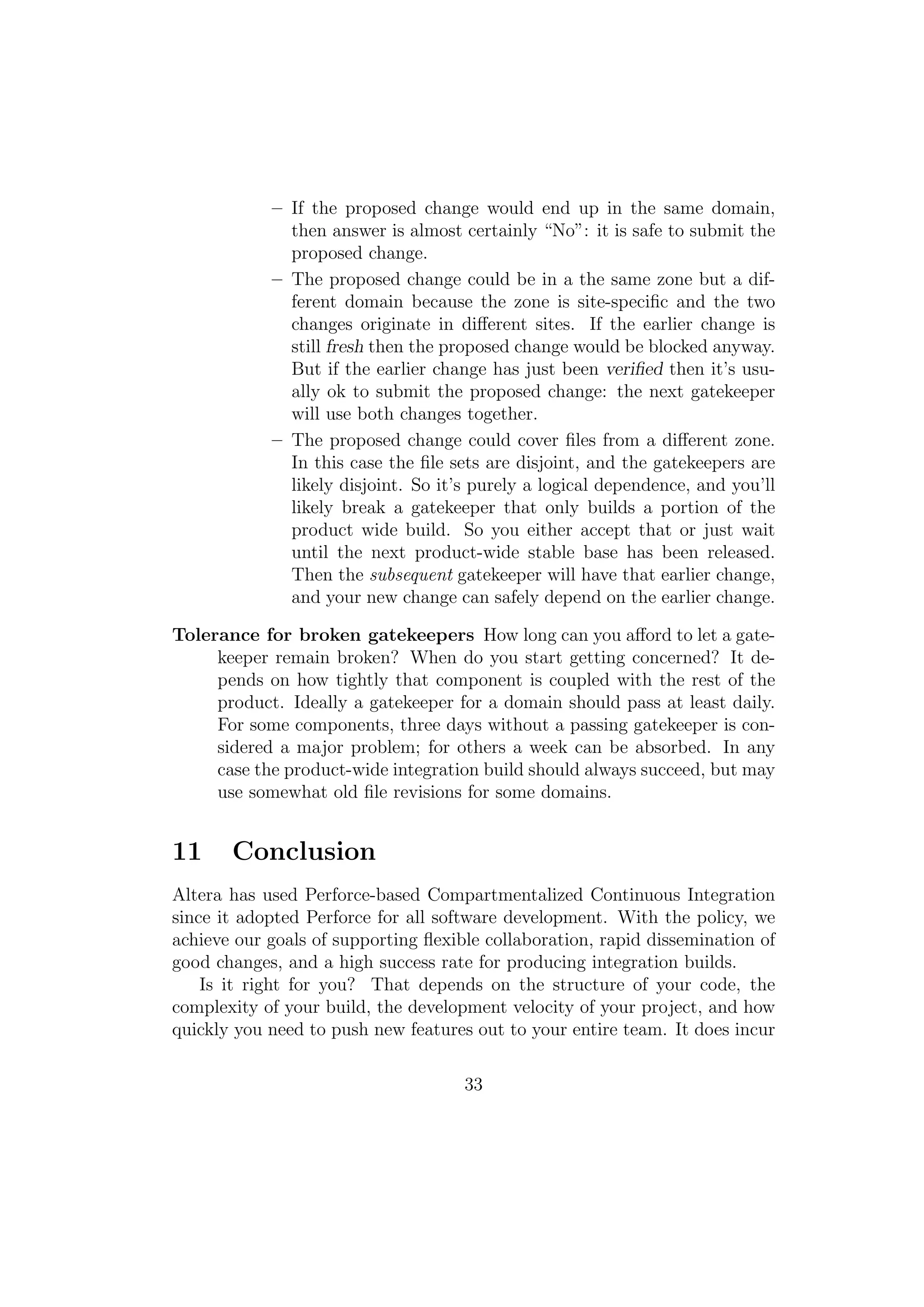 – If the proposed change would end up in the same domain,
              then answer is almost certainly “No”: it is safe to submit the
              proposed change.
            – The proposed change could be in a the same zone but a dif-
              ferent domain because the zone is site-speciﬁc and the two
              changes originate in diﬀerent sites. If the earlier change is
              still fresh then the proposed change would be blocked anyway.
              But if the earlier change has just been veriﬁed then it’s usu-
              ally ok to submit the proposed change: the next gatekeeper
              will use both changes together.
            – The proposed change could cover ﬁles from a diﬀerent zone.
              In this case the ﬁle sets are disjoint, and the gatekeepers are
              likely disjoint. So it’s purely a logical dependence, and you’ll
              likely break a gatekeeper that only builds a portion of the
              product wide build. So you either accept that or just wait
              until the next product-wide stable base has been released.
              Then the subsequent gatekeeper will have that earlier change,
              and your new change can safely depend on the earlier change.

Tolerance for broken gatekeepers How long can you aﬀord to let a gate-
     keeper remain broken? When do you start getting concerned? It de-
     pends on how tightly that component is coupled with the rest of the
     product. Ideally a gatekeeper for a domain should pass at least daily.
     For some components, three days without a passing gatekeeper is con-
     sidered a major problem; for others a week can be absorbed. In any
     case the product-wide integration build should always succeed, but may
     use somewhat old ﬁle revisions for some domains.


11     Conclusion
Altera has used Perforce-based Compartmentalized Continuous Integration
since it adopted Perforce for all software development. With the policy, we
achieve our goals of supporting ﬂexible collaboration, rapid dissemination of
good changes, and a high success rate for producing integration builds.
    Is it right for you? That depends on the structure of your code, the
complexity of your build, the development velocity of your project, and how
quickly you need to push new features out to your entire team. It does incur

                                     33
 