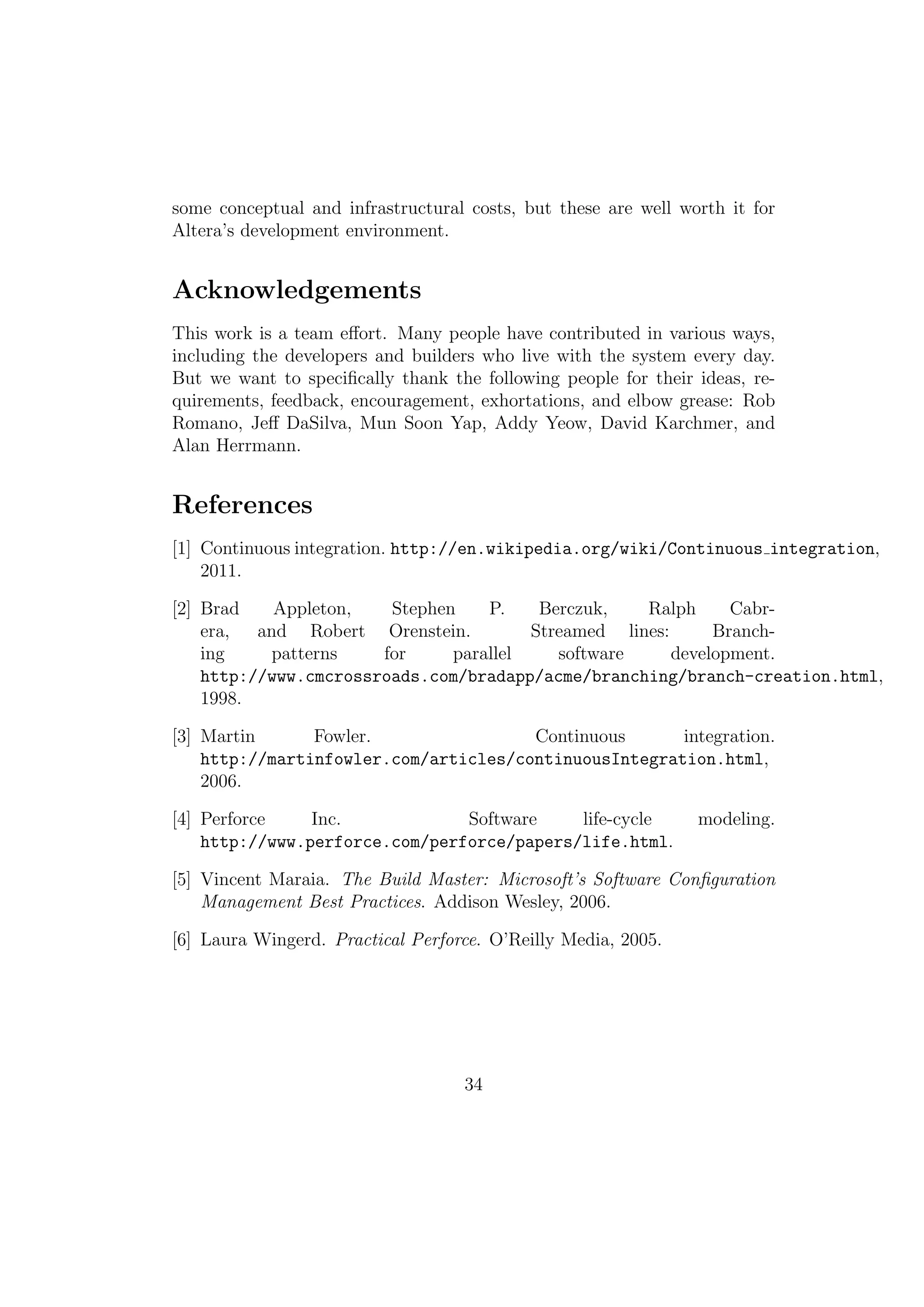some conceptual and infrastructural costs, but these are well worth it for
Altera’s development environment.


References
[1] Continuous integration. http://en.wikipedia.org/wiki/Continuous integration,
    2011.

[2] Brad    Appleton,   Stephen    P.    Berczuk,   Ralph      Cabr-
    era, and Robert Orenstein.          Streamed lines:      Branch-
    ing    patterns    for     parallel    software     development.
    http://www.cmcrossroads.com/bradapp/acme/branching/branch-creation.html,
    1998.

[3] Martin      Fowler.                Continuous      integration.
    http://martinfowler.com/articles/continuousIntegration.html,
    2006.

[4] Perforce    Inc.            Software    life-cycle          modeling.
    http://www.perforce.com/perforce/papers/life.html.

[5] Vincent Maraia. The Build Master: Microsoft’s Software Conﬁguration
    Management Best Practices. Addison Wesley, 2006.

[6] Laura Wingerd. Practical Perforce. O’Reilly Media, 2005.




                                   34
 