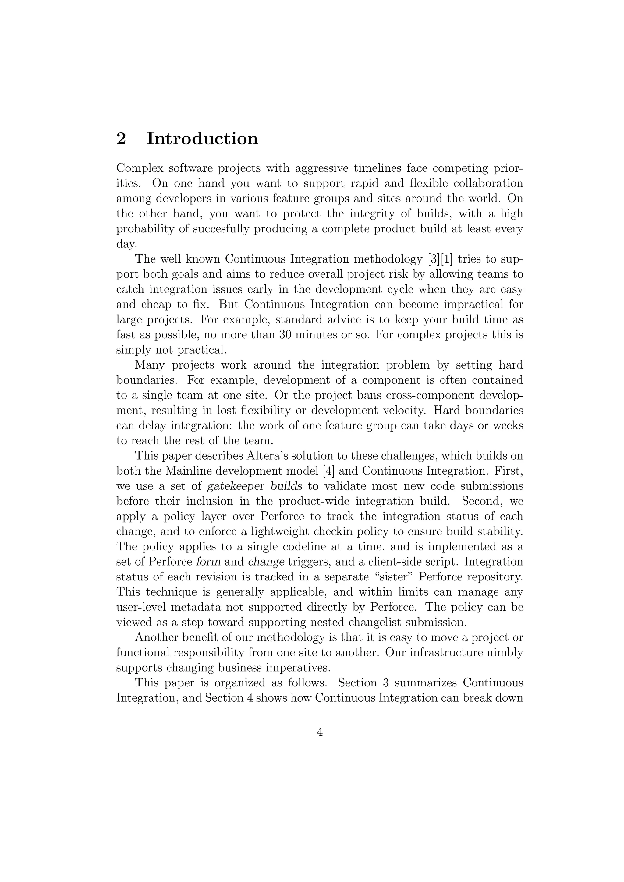 2    Introduction
Complex software projects with aggressive timelines face competing prior-
ities. On one hand you want to support rapid and ﬂexible collaboration
among developers in various feature groups and sites around the world. On
the other hand, you want to protect the integrity of builds, with a high
probability of succesfully producing a complete product build at least every
day.
    The well known Continuous Integration methodology [3][1] tries to sup-
port both goals and aims to reduce overall project risk by allowing teams to
catch integration issues early in the development cycle when they are easy
and cheap to ﬁx. But Continuous Integration can become impractical for
large projects. For example, standard advice is to keep your build time as
fast as possible, no more than 30 minutes or so. For complex projects this is
simply not practical.
    Many projects work around the integration problem by setting hard
boundaries. For example, development of a component is often contained
to a single team at one site. Or the project bans cross-component develop-
ment, resulting in lost ﬂexibility or development velocity. Hard boundaries
can delay integration: the work of one feature group can take days or weeks
to reach the rest of the team.
    This paper describes Altera’s solution to these challenges, which builds on
both the Mainline development model [4] and Continuous Integration. First,
we use a set of gatekeeper builds to validate most new code submissions
before their inclusion in the product-wide integration build. Second, we
apply a policy layer over Perforce to track the integration status of each
change, and to enforce a lightweight checkin policy to ensure build stability.
The policy applies to a single codeline at a time, and is implemented as a
set of Perforce form and change triggers, and a client-side script. Integration
status of each revision is tracked in a separate “sister” Perforce repository.
This technique is generally applicable, and within limits can manage any
user-level metadata not supported directly by Perforce. The policy can be
viewed as a step toward supporting nested changelist submission.
    Another beneﬁt of our methodology is that it is easy to move a project or
functional responsibility from one site to another. Our infrastructure nimbly
supports changing business imperatives.
    This paper is organized as follows. Section 3 summarizes Continuous
Integration, and Section 4 shows how Continuous Integration can break down

                                      4
 