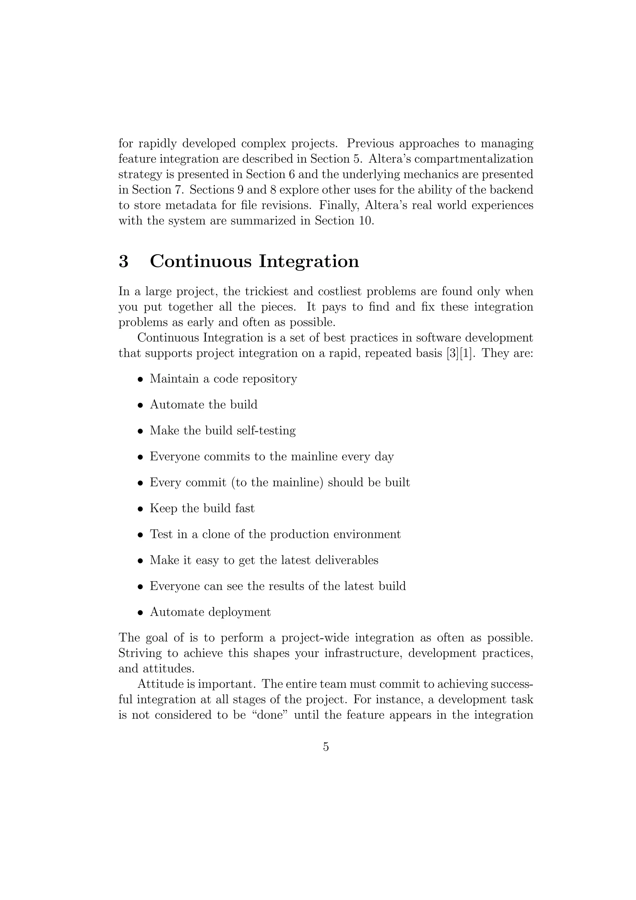 for rapidly developed complex projects. Previous approaches to managing
feature integration are described in Section 5. Altera’s compartmentalization
strategy is presented in Section 6 and the underlying mechanics are presented
in Section 7. Sections 9 and 8 explore other uses for the ability of the backend
to store metadata for ﬁle revisions. Finally, Altera’s real world experiences
with the system are summarized in Section 10.


3     Continuous Integration
In a large project, the trickiest and costliest problems are found only when
you put together all the pieces. It pays to ﬁnd and ﬁx these integration
problems as early and often as possible.
   Continuous Integration is a set of best practices in software development
that supports project integration on a rapid, repeated basis [3][1]. They are:

    • Maintain a code repository

    • Automate the build

    • Make the build self-testing

    • Everyone commits to the mainline every day

    • Every commit (to the mainline) should be built

    • Keep the build fast

    • Test in a clone of the production environment

    • Make it easy to get the latest deliverables

    • Everyone can see the results of the latest build

    • Automate deployment

The goal of is to perform a project-wide integration as often as possible.
Striving to achieve this shapes your infrastructure, development practices,
and attitudes.
    Attitude is important. The entire team must commit to achieving success-
ful integration at all stages of the project. For instance, a development task
is not considered to be “done” until the feature appears in the integration

                                       5
 