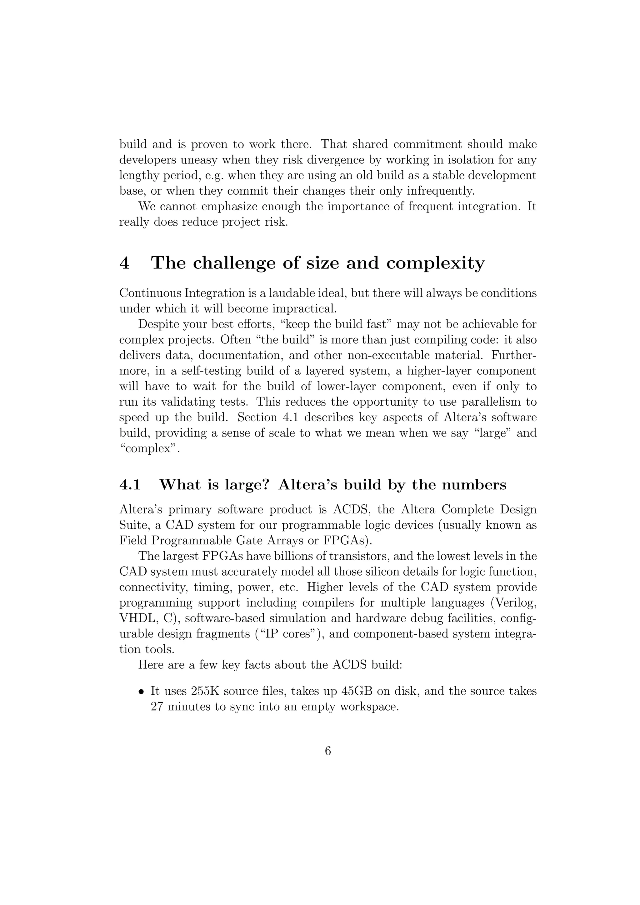 build and is proven to work there. That shared commitment should make
developers uneasy when they risk divergence by working in isolation for any
lengthy period, e.g. when they are using an old build as a stable development
base, or when they commit their changes their only infrequently.
    We cannot emphasize enough the importance of frequent integration. It
really does reduce project risk.


4     The challenge of size and complexity
Continuous Integration is a laudable ideal, but there will always be conditions
under which it will become impractical.
    Despite your best eﬀorts, “keep the build fast” may not be achievable for
complex projects. Often “the build” is more than just compiling code: it also
delivers data, documentation, and other non-executable material. Further-
more, in a self-testing build of a layered system, a higher-layer component
will have to wait for the build of lower-layer component, even if only to
run its validating tests. This reduces the opportunity to use parallelism to
speed up the build. Section 4.1 describes key aspects of Altera’s software
build, providing a sense of scale to what we mean when we say “large” and
“complex”.

4.1    What is large? Altera’s build by the numbers
Altera’s primary software product is ACDS, the Altera Complete Design
Suite, a CAD system for our programmable logic devices (usually known as
Field Programmable Gate Arrays or FPGAs).
    The largest FPGAs have billions of transistors, and the lowest levels in the
CAD system must accurately model all those silicon details for logic function,
connectivity, timing, power, etc. Higher levels of the CAD system provide
programming support including compilers for multiple languages (Verilog,
VHDL, C), software-based simulation and hardware debug facilities, conﬁg-
urable design fragments (“IP cores”), and component-based system integra-
tion tools.
    Here are a few key facts about the ACDS build:

    • It uses 255K source ﬁles, takes up 45GB on disk, and the source takes
      27 minutes to sync into an empty workspace.


                                       6
 