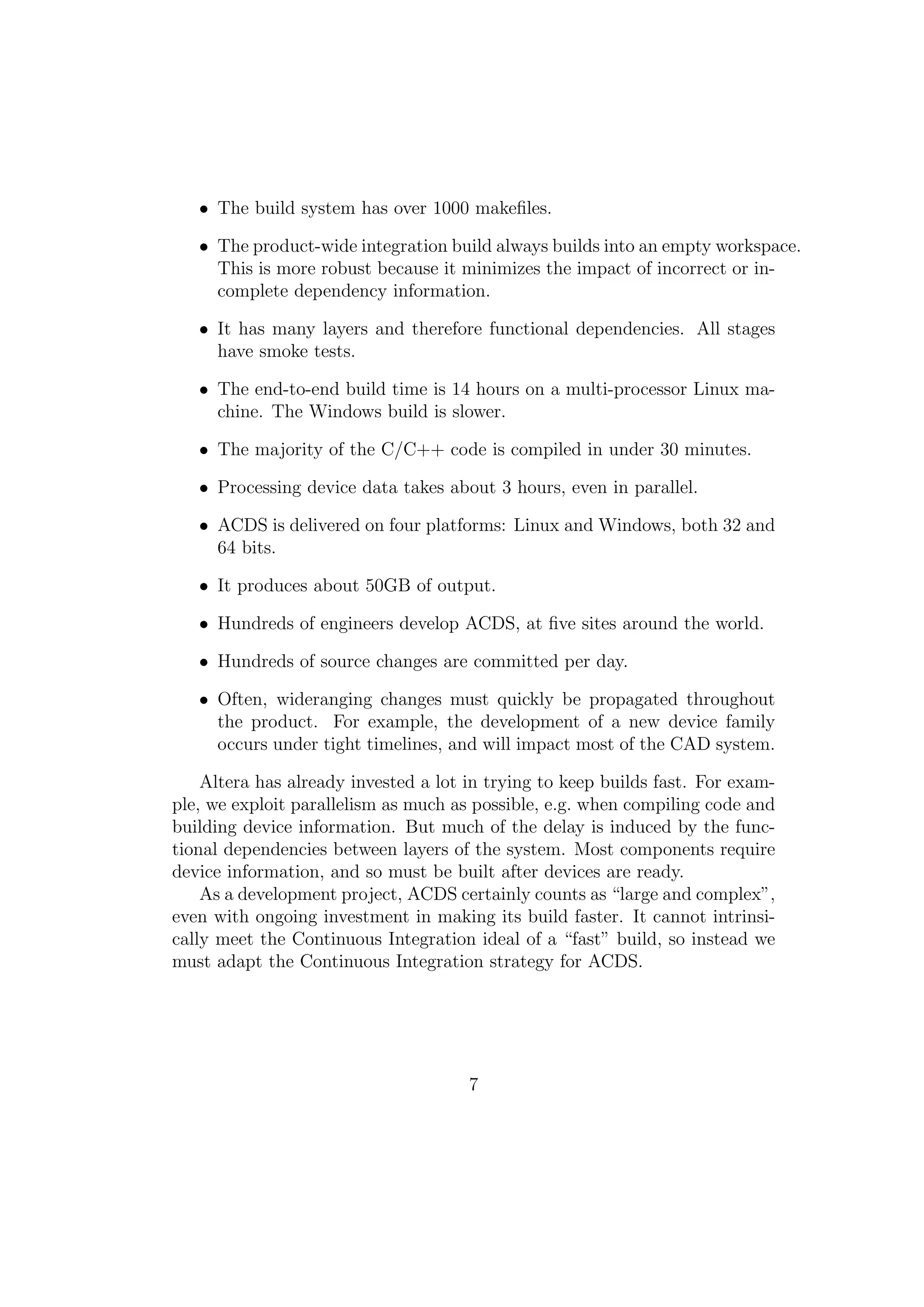 • The build system has over 1000 makeﬁles.

   • The product-wide integration build always builds into an empty workspace.
     This is more robust because it minimizes the impact of incorrect or in-
     complete dependency information.

   • It has many layers and therefore functional dependencies. All stages
     have smoke tests.

   • The end-to-end build time is 14 hours on a multi-processor Linux ma-
     chine. The Windows build is slower.

   • The majority of the C/C++ code is compiled in under 30 minutes.

   • Processing device data takes about 3 hours, even in parallel.

   • ACDS is delivered on four platforms: Linux and Windows, both 32 and
     64 bits.

   • It produces about 50GB of output.

   • Hundreds of engineers develop ACDS, at ﬁve sites around the world.

   • Hundreds of source changes are committed per day.

   • Often, wideranging changes must quickly be propagated throughout
     the product. For example, the development of a new device family
     occurs under tight timelines, and will impact most of the CAD system.

    Altera has already invested a lot in trying to keep builds fast. For exam-
ple, we exploit parallelism as much as possible, e.g. when compiling code and
building device information. But much of the delay is induced by the func-
tional dependencies between layers of the system. Most components require
device information, and so must be built after devices are ready.
    As a development project, ACDS certainly counts as “large and complex”,
even with ongoing investment in making its build faster. It cannot intrinsi-
cally meet the Continuous Integration ideal of a “fast” build, so instead we
must adapt the Continuous Integration strategy for ACDS.




                                      7
 
