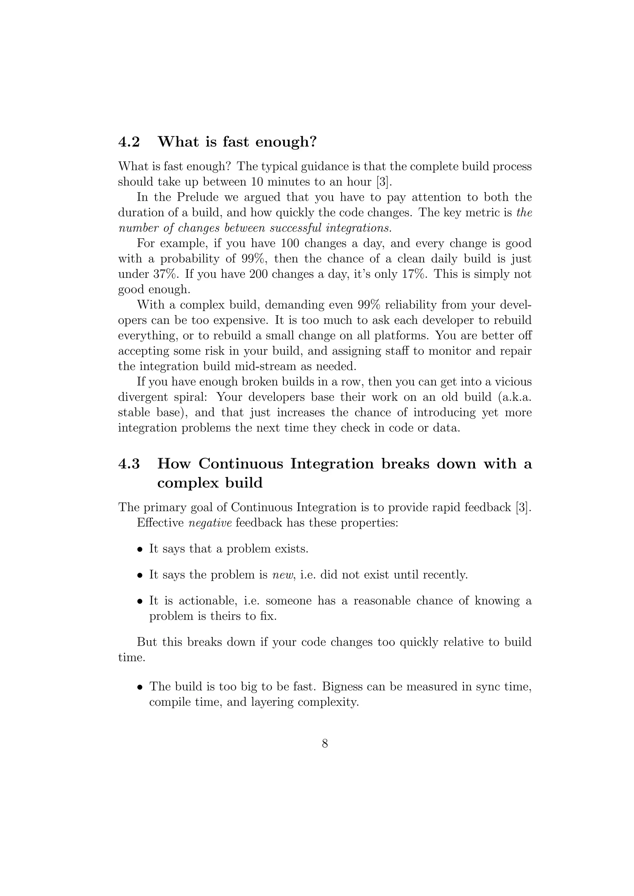 4.2    What is fast enough?
What is fast enough? The typical guidance is that the complete build process
should take up between 10 minutes to an hour [3].
    In the Prelude we argued that you have to pay attention to both the
duration of a build, and how quickly the code changes. The key metric is the
number of changes between successful integrations.
    For example, if you have 100 changes a day, and every change is good
with a probability of 99%, then the chance of a clean daily build is just
under 37%. If you have 200 changes a day, it’s only 17%. This is simply not
good enough.
    With a complex build, demanding even 99% reliability from your devel-
opers can be too expensive. It is too much to ask each developer to rebuild
everything, or to rebuild a small change on all platforms. You are better oﬀ
accepting some risk in your build, and assigning staﬀ to monitor and repair
the integration build mid-stream as needed.
    If you have enough broken builds in a row, then you can get into a vicious
divergent spiral: Your developers base their work on an old build (a.k.a.
stable base), and that just increases the chance of introducing yet more
integration problems the next time they check in code or data.

4.3    How Continuous Integration breaks down with a
       complex build
The primary goal of Continuous Integration is to provide rapid feedback [3].
   Eﬀective negative feedback has these properties:

   • It says that a problem exists.

   • It says the problem is new, i.e. did not exist until recently.

   • It is actionable, i.e. someone has a reasonable chance of knowing a
     problem is theirs to ﬁx.

   But this breaks down if your code changes too quickly relative to build
time.

   • The build is too big to be fast. Bigness can be measured in sync time,
     compile time, and layering complexity.


                                      8
 