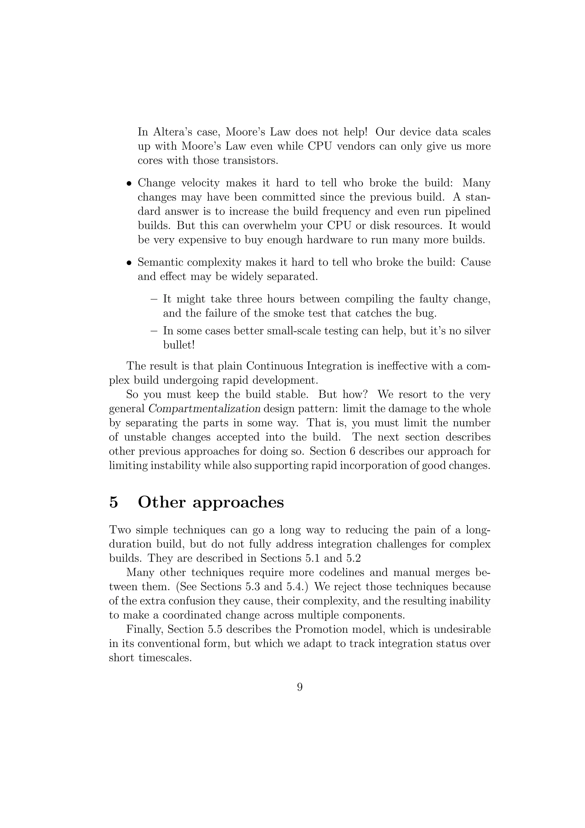 In Altera’s case, Moore’s Law does not help! Our device data scales
      up with Moore’s Law even while CPU vendors can only give us more
      cores with those transistors.
    • Change velocity makes it hard to tell who broke the build: Many
      changes may have been committed since the previous build. A stan-
      dard answer is to increase the build frequency and even run pipelined
      builds. But this can overwhelm your CPU or disk resources. It would
      be very expensive to buy enough hardware to run many more builds.
    • Semantic complexity makes it hard to tell who broke the build: Cause
      and eﬀect may be widely separated.
        – It might take three hours between compiling the faulty change,
          and the failure of the smoke test that catches the bug.
        – In some cases better small-scale testing can help, but it’s no silver
          bullet!
   The result is that plain Continuous Integration is ineﬀective with a com-
plex build undergoing rapid development.
   So you must keep the build stable. But how? We resort to the very
general Compartmentalization design pattern: limit the damage to the whole
by separating the parts in some way. That is, you must limit the number
of unstable changes accepted into the build. The next section describes
other previous approaches for doing so. Section 6 describes our approach for
limiting instability while also supporting rapid incorporation of good changes.


5     Other approaches
Two simple techniques can go a long way to reducing the pain of a long-
duration build, but do not fully address integration challenges for complex
builds. They are described in Sections 5.1 and 5.2
    Many other techniques require more codelines and manual merges be-
tween them. (See Sections 5.3 and 5.4.) We reject those techniques because
of the extra confusion they cause, their complexity, and the resulting inability
to make a coordinated change across multiple components.
    Finally, Section 5.5 describes the Promotion model, which is undesirable
in its conventional form, but which we adapt to track integration status over
short timescales.

                                       9
 