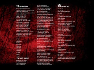 11 BREAK ME DOWN
It’s too late the time has come
I’ve kept this inside me for way too long
Silence will leave me cold
Lost on a highway that never takes me home
I WANT TO STEP ASIDE
I WANT TO GIVE IT UP
BEFORE I LOSE IT ALL
IT’S TEARING ME INSIDE
THE WAY YOU BREAK ME DOWN
OH THERE WILL COME A TIME
WHEN I WILL COME UNDONE
AND YOU WILL LET ME FALL
I’LL LEAVE IT ALL BEHIND
BEFORE YOU BREAK ME DOWN
The weight of a thousand lies
Promises broken haunt me all the time
You say that you’re sure to change
But that black heart reveals that
you’ll always stay the same
(Chorus)
I realize
Forgiveness
Is calling
It’s calling
I’ve denied
The reason
I’m falling
I’m falling
So let go
(Chorus)
12 WHITE KNUCKLES
Are you still lost tonight?
Living but dead inside
This is a proclamation
This is a call to rise
Are you abused, alone?
Walking with broken bones
If you feel you’ve been forgotten
Let this song guide you home
We are the disillusioned
We’ve been left wanting more
Before every aspiration hits the floor
HOLD ON FOR YOU LIFE
ALL WE FEEL IS SO FAR FROM ALIVE
THE DAMNED ARE DONE BELIEVING
THE CURSED CAN DREAM NO MORE
SO HOLD ON FOR YOUR LIFE
BECAUSE ONLY THE STRONG SURVIVE
They tell you what you should be
Sell you the plastic dream
Opinions are all provided
But nothing is what it seems
I dare you to take control
Cause empty are hands and
bruised are the souls
Of those who show no resistance
Of those who are weak below
We are the disenchanted
Who die with each passing day
No one here understands us so I say
(Chorus)
How will it feel?
To live a lie until your dying day
Where nothing is real
As we sacrifice bending until we break
It’s been revealed
Hold on for your life
Dreams are not theirs to take...
dreams are not theirs to take
HOLD ON FOR YOU LIFE
ALL WE FEEL IS SO FAR FROM ALIVE
THE DAMNED ARE DONE BELIEVING
THE CURSED CAN DREAM NO MORE
SO HOLD ON FOR YOUR LIFE
BECAUSE ONLY THE STRONG
I SAID ONLY THE STRONG SURVIVE
13 WAYWARD ONE
And they cry
And they call
As the wayward walk alone
City lights
Urban sprawl
In a place no one should know
Shown no grace
Shown no love
These mean streets are meant for none
TAKE THEM BACK TO THE START
LET THE PUREST OF HEART
KNOW THEIR WORTH IS STILL SPOKEN
AS THEY FIGHT TO EXIST
WE NEGLECT AND RESIST
LET THIS CIRCLE BE BROKEN
Broken homes
Broken lives
They repeat themselves in time
It’s passed on
Down the line
Till we heal the wounds inside
It’s not too late
To make things right
Dress the wounds with loves pure light
(Chorus)
They’re still waiting
They still cry
They want to know they’ll be all right
All I’m saying
Can we try?
To bring the wayward ones back home tonight
Bring the wayward one back home tonight
(Chorus)
 