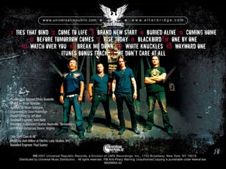 1 Ties That Bind 2 Come To Life 3 Brand New Start 4 Buried Alive 5 Coming Home
6 Before Tomorrow Comes 7 Rise Today 8 Blackbird 9 One By One
10 Watch Over You 11 Break Me Down 12 White Knuckles 13 Wayward One
itunes bonus track 14 We Don’t Care At All
pc 2007 Universal Republic Records, a Division of UMG Recordings, Inc., 1755 Broadway, New York, NY 10019.
Distributed by Universal Music Distribution. All rights reserved. FBI Anti-Piracy Warning: Unauthorized copying is punishable under federal law.
B0009955-02
Ties That Bind 2
2 Come To Life
2
2 Come To Life
2
2 3
3 Brand New Start
Brand New Start
3
3 Brand New Start
3
3 4
4 Buried Alive Coming Home
Produced by Michael (Elvis) Baskette
Mixed by Brian Sperber
Assisted by:Noah Goldstein
Engineered by Dave Holdredge
Digital Editing by Jeff Moll
Assistant Engineer:John Netti
Recorded at Blackbird Studios,Nashville, Tennessee
and Studio Barbarosa,Bavon,Virginia
“We Don’t CareAtAll”
Mixed by JoshWilbur at Electric Lady Studios,NYC
Assistant Engineer:Paul Suarez
 