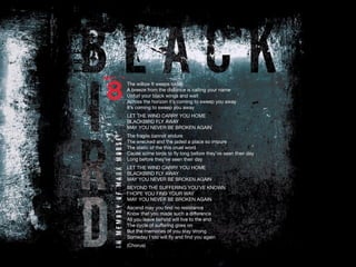 The willow it weeps today
A breeze from the distance is calling your name
Unfurl your black wings and wait
Across the horizon it’s coming to sweep you away
It’s coming to sweep you away
LET THE WIND CARRY YOU HOME
BLACKBIRD FLY AWAY
MAY YOU NEVER BE BROKEN AGAIN
The fragile cannot endure
The wrecked and the jaded a place so impure
The static of the this cruel word
Cause some birds to fly long before they’ve seen their day
Long before they’ve seen their day
LET THE WIND CARRY YOU HOME
BLACKBIRD FLY AWAY
MAY YOU NEVER BE BROKEN AGAIN
BEYOND THE SUFFERING YOU’VE KNOWN
I HOPE YOU FIND YOUR WAY
MAY YOU NEVER BE BROKEN AGAIN
Ascend may you find no resistance
Know that you made such a difference
All you leave behind will live to the end
The cycle of suffering goes on
But the memories of you stay strong
Someday I too will fly and find you again
(Chorus)
 