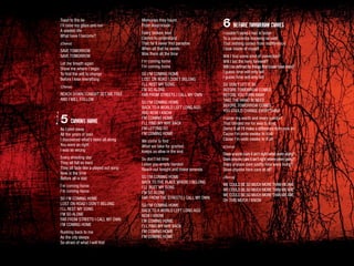 Toast to the lie
I’ll raise my glass and run
A wasted life
What have I become?
(Chorus)
SAVE TOMORROW
SAVE TOMORROW
Let me breath again
Show me where I begin
To find the will to change
Before I lose everything
(Chorus)
REACH DOWN TONIGHT SET ME FREE
AND I WILL FOLLOW
5 COMING HOME
As I peel away
All the years of pain
I discovered what’s been all along
You were so right
I was so wrong
Every shooting star
They all fall so hard
They all fade like a played out song
Now is the time
Before all is lost
I’m coming home
I’m coming home
SO I’M COMING HOME
LOST ON ROAD I DON’T BELONG
I’LL REST MY SONG
I’M SO ALONE
FAR FROM STREETS I CALL MY OWN
I’M COMING HOME
Rushing back to me
As the city sleeps
So afraid of what I will find
Memories they haunt
From deep inside
Every broken man
Comes to understand
That he’ll never find paradise
When all that he wants
Was there all the time
I’m coming home
I’m coming home
SO I’M COMING HOME
LOST ON ROAD I DON’T BELONG
I’LL REST MY SONG
I’M SO ALONE
FAR FROM STREETS I CALL MY OWN
SO I’M COMING HOME
BACK TO A WORLD LEFT LONG AGO
AND NOW I KNOW
I’M COMING HOME
I’LL FIND MY WAY BACK
I’M LETTING GO
I’M COMING HOME
We come to find
What we take for granted
Keeps us alive in the end
So don’t let time
Leave you empty handed
Reach out tonight and make amends
SO I’M COMING HOME
BACK TO THE PLACE WHERE I BELONG
I’LL REST MY SONG
I’M SO ALONE
FAR FROM THE STREETS I CALL MY OWN
SO I’M COMING HOME
BACK TO A WORLD LEFT LONG AGO
NOW I KNOW
I’M COMING HOME
I’LL FIND MY WAY BACK
I’M COMING HOME
I’M COMING HOME
6 BEFORE TOMORROW COMES
I couldn’t sleep I had to listen
To a conscience knowing so well
That nothing comes from indifference
I look inside of myself
Will I find some kind of conviction?
Will I bid the hero farewell?
Will I be defined by things that could have been?
I guess time will only tell
I guess time will only tell
SO DON’T LET IT BE
BEFORE TOMORROW COMES
BEFORE YOU TURN AWAY
TAKE THE HAND IN NEED
BEFORE TOMORROW COMES
YOU COULD CHANGE EVERYTHING
I curse my worth and every comfort
That blinded me for way to long
Damn it all I’ll make a difference from now on
Cause I’m wide awake to it all
Cause I’m wide awake to it all
(Chorus)
Does anyone care it ain’t right what were doing?
Doesanyonecareitain’trightwhereweregoing?
Does anyone dare justify how were living?
Does anyone here care at all?
(Chorus)
WE COULD BE SO MUCH MORETHANWEARE
WE COULD BE SO MUCH MORETHANWEARE
WE COULD BE SO MUCH MORETHANWEARE
OH THIS MUCH I KNOW
 