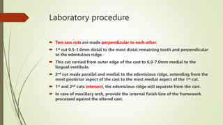 Laboratory procedure
 Two saw cuts are made perpendicular to each other.
 1st cut 0.5-1.0mm distal to the most distal remaining tooth and perpendicular
to the edentulous ridge.
 This cut carried from outer edge of the cast to 6.0-7.0mm medial to the
lingual vestibule.
 2nd cut made parallel and medial to the edentulous ridge, extending from the
most posterior aspect of the cast to the most medial aspect of the 1st cut.
 1st and 2nd cuts intersect, the edentulous ridge will separate from the cast.
 In case of maxillary arch, provide the internal finish line of the framework
processed against the altered cast.
 