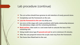 Lab procedure (continue)
 The cut surface should have grooves to aid retention of newly poured stone.
 Completely seat the framework on the cast.
 Lute the framework to the cast via sticky wax.
 (an error at this stage will create prosthesis with faulty relationship between
the edentulous ridges and the remaining dentition).
 Bead and box, then soak in a cool water bath to saturate the base of the
remaining cast.
 Using model stone type III poured and wait to set in minimum 45 minutes.
 After the cast prepared remove the acrylic resin tray from the framework.
 The frame then fitted back to the cast.
 