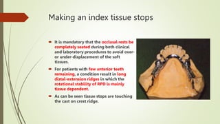 Making an index tissue stops
 It is mandatory that the occlusal rests be
completely seated during both clinical
and laboratory procedures to avoid over-
or under-displacement of the soft
tissues.
 For patients with few anterior teeth
remaining, a condition result in long
distal-extension ridges in which the
rotational stability of RPD is mainly
tissue dependent.
 As can be seen tissue stops are touching
the cast on crest ridge.
 