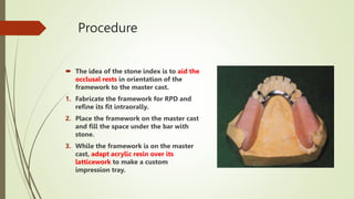 Procedure
 The idea of the stone index is to aid the
occlusal rests in orientation of the
framework to the master cast.
1. Fabricate the framework for RPD and
refine its fit intraorally.
2. Place the framework on the master cast
and fill the space under the bar with
stone.
3. While the framework is on the master
cast, adapt acrylic resin over its
latticework to make a custom
impression tray.
 