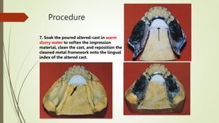 Procedure
7. Soak the poured altered-cast in warm
slurry water to soften the impression
material, clean the cast, and reposition the
cleaned metal framework onto the lingual
index of the altered cast.
 